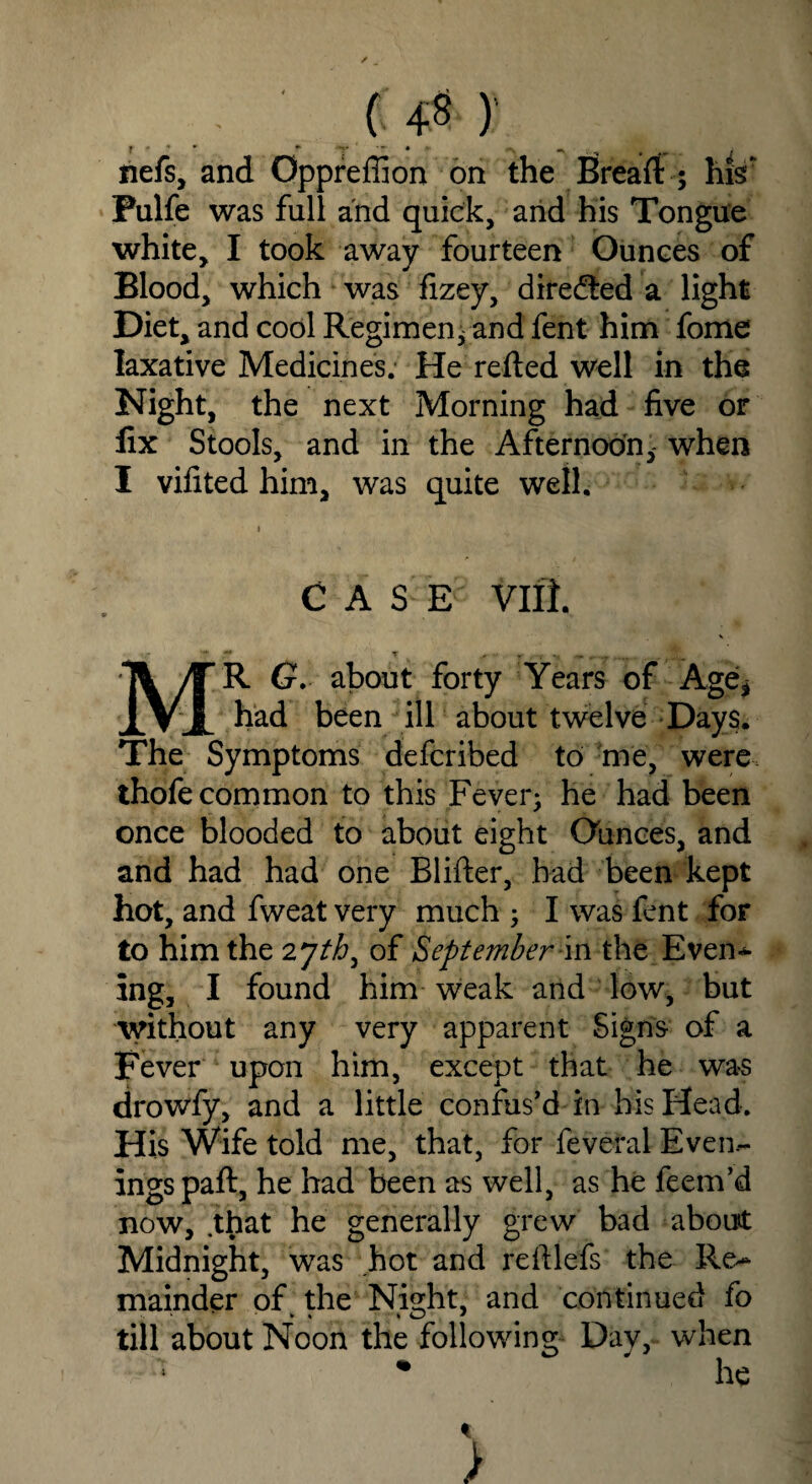 ( 4« ) nefs, and Oppreffion on the Breafl: ; his* Pulfe was full and quick, arid his Tongue white, I took away fourteen Ounces of Blood, which was fizey, directed a light Diet, and cool Regimen; and fent him fome laxative Medicines. He refted well in the Night, the next Morning had five or fix Stools, and in the Afternoon,- when I vifited him, was quite well. C A S E viil V •r 'T 2? T m 4m . MR G. about forty Years of Age* had been ill about twelve Days. The Symptoms defcribed to me, were thofe common to this Fever; he had been once blooded to about eight Ounces, and and had had one Blifter, had been kept hot, and fweat very much ; I was fent for to him the 2 jth, of September m the Even* ing, I found him weak and low, but without any very apparent Signs of a Fever upon him, except that he was drowfy, and a little confus’d in his Head. His Wife told me, that, for feveral Even¬ ings paft, he had been as well, as he feem’d now, .that he generally grew bad about Midnight, was hot and refilefs the Re* mainder of the Nia;ht, and continued fo till about Noon the following Day, wnen * >