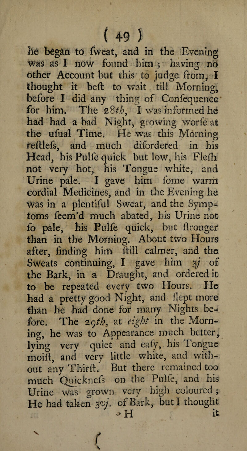 lie began to fweat, and in the Evening was as I now found him ; having no J O other Account but this to judge from, I thought it beft to wait till Morning, before I did any thing of Confequence for him. The 28thy I was informed he had had a bad Night, growing worfe at the ufual Time. He was this Morning reftlefs, and much difordered in his Head, his Pulfe quick but low, his Flefii not very hot, his Tongue white, and Urine pale. I gave him fome warm cordial Medicines, and in the Evening he was in a plentiful Sweat, and the Symp¬ toms feem’d much abated, his Urine not fo pale, bis Pulfe quick, but ftronger than in the Morning. About two Hours after, finding him ftill calmer, and the Sweats continuing, I gave him 3/ of the Bark, in a Draught, and ordered it to be repeated every two Hours. He had a pretty good Night, and flept more than he had done for many Nights be¬ fore. The 29th9 at eight in the Morn¬ ing, he was to Appearance much better, lying very quiet and eafy, his Tongue moift, and very little white, and with¬ out any Thirft. But there remained too much Quicknefs on the Pulfe, and his Urine was grown very high coloured; He had taken 3*17. of Bark, but I thought * H it