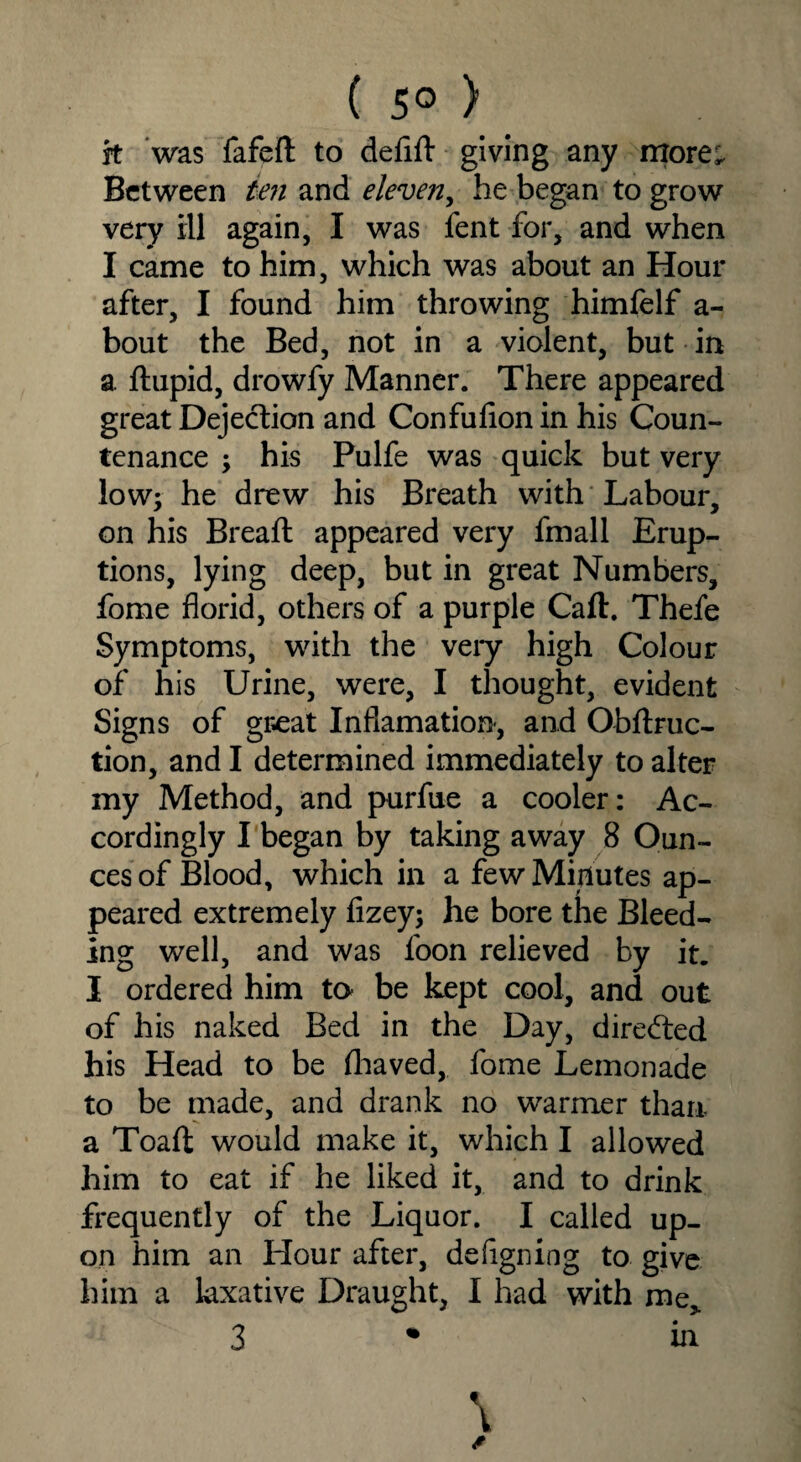 ( 5° ) jt was fafeft to defift giving any more; Between ten and eleven, he began to grow very ill again, I was lent for, and when I came to him, which was about an Hour after, I found him throwing himfelf a- bout the Bed, not in a violent, but in a ftupid, drowfy Manner. There appeared great Dejection and Confulion in his Coun¬ tenance ; his Pulfe was quick but very low; he drew his Breath with Labour, on his Brealt appeared very fmall Erup¬ tions, lying deep, but in great Numbers, fome florid, others of a purple Call. Thefe Symptoms, with the very high Colour of his Urine, were, I thought, evident Signs of great Inflamation, and Obltruc- tion, and I determined immediately to alter my Method, and purfue a cooler: Ac¬ cordingly I began by taking away 8 Oun¬ ces of Blood, which in a few Minutes ap¬ peared extremely lizey; he bore the Bleed¬ ing well, and was loon relieved by it. I ordered him to be kept cool, and out of his naked Bed in the Day, directed his Head to be lhaved, fome Lemonade to be made, and drank no warmer than a Toaft would make it, which I allowed him to eat if he liked it, and to drink frequently of the Liquor. I called up¬ on him an Hour after, defigning to give him a laxative Draught, I had with me, 3 in