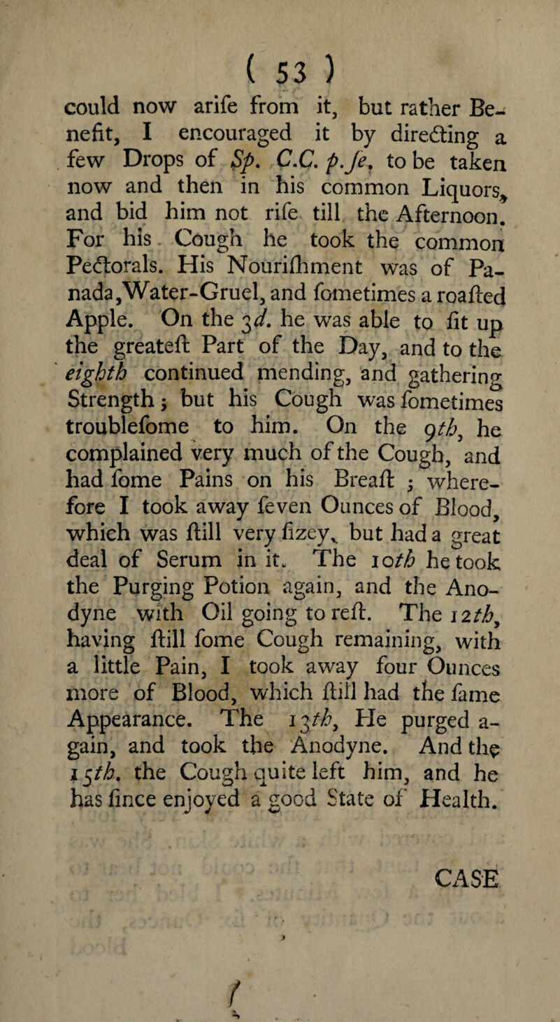 could now arife from it, but rather Be¬ nefit, I encouraged it by directing a few Drops of Sp. C.C. p.Je, to be taken now and then in his common Liquors* and bid him not rife till the Afternoon. For his Cough he took the common Pectorals. His Nourifhment was of Pa¬ nada,Water-Gruel, and fometimes a roafted Apple. On the 3 d. he was able to fit up the greateft Part of the Day, and to the eighth continued mending, and gathering Strength but his Cough was fometimes troublefome to him. On the 9tb, he complained very much of the Cough, and had fome Pains on his Bread: ; where¬ fore I took away feven Ounces of Blood, which was ftill very fizeyv but had a great deal of Serum in it. The 10th he took the Purging Potion again, and the Ano¬ dyne with Oil going to reft. The 12th, having ftill fome Cough remaining, with a little Pain, I took away four Ounces more of Blood, which ftill had the fame Appearance. The iphy tie purged a- gain, and took the Anodyne. And the i$th, the Cough quite left him, and he has fince enjoyed a good State of Health. CASE