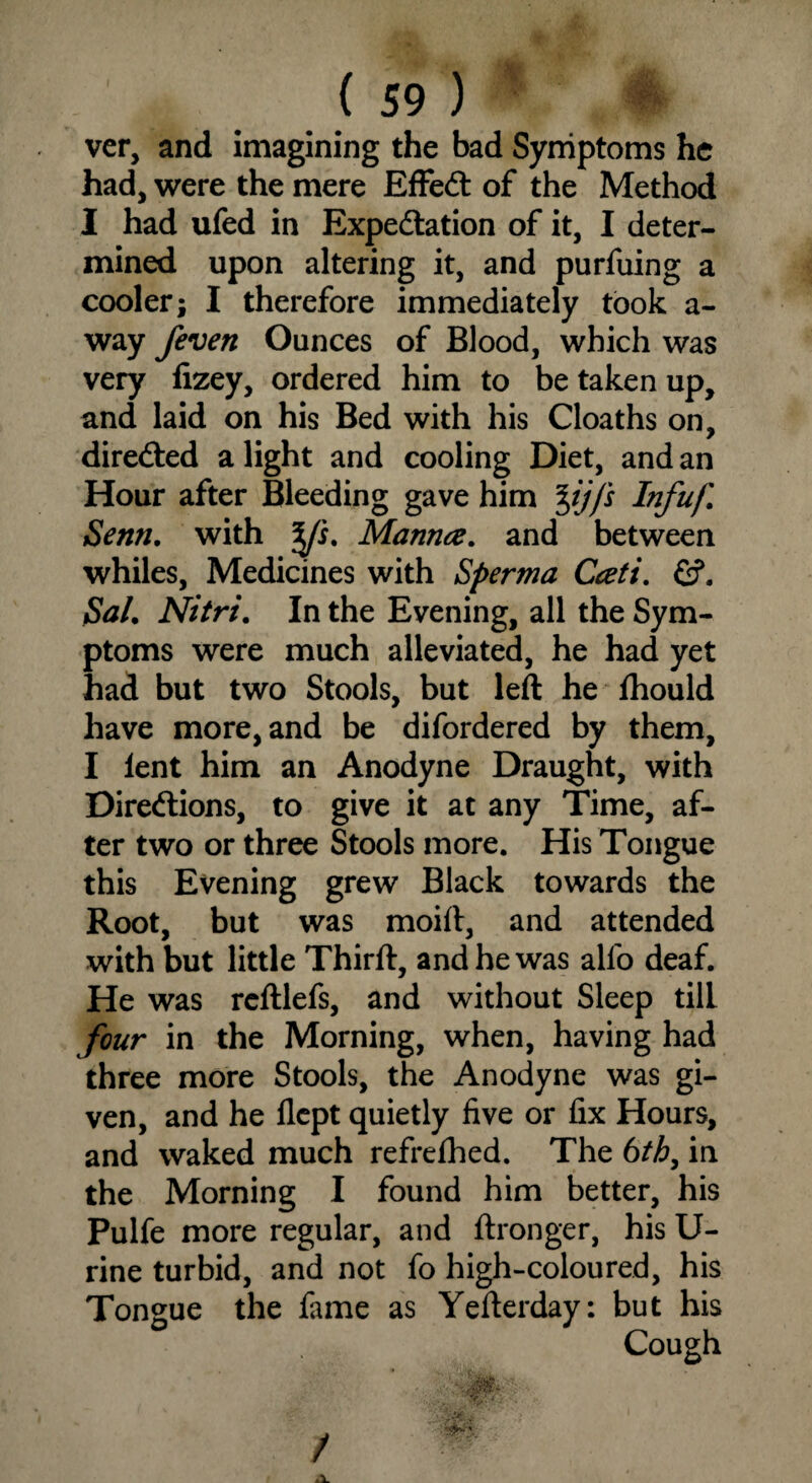 ver, and imagining the bad Symptoms he had, were the mere EffeCt of the Method I had ufed in Expectation of it, I deter¬ mined upon altering it, and purfuing a cooler; I therefore immediately took a- way feven Ounces of Blood, which was very fizey, ordered him to be taken up, and laid on his Bed with his Cloaths on, directed a light and cooling Diet, and an Hour after Bleeding gave him jiff's Infuf. Senn. with y's. Manna, and between whiles, Medicines with Sperma Cceti. Gf. Sal. Nitri. In the Evening, all the Sym¬ ptoms were much alleviated, he had yet had but two Stools, but left he fhould have more, and be difordered by them, I lent him an Anodyne Draught, with Directions, to give it at any Time, af¬ ter two or three Stools more. His Tongue this Evening grew Black towards the Root, but was moift, and attended with but little Thirft, and he was alfo deaf. He was rcftlefs, and without Sleep tilL four in the Morning, when, having had three more Stools, the Anodyne was gi¬ ven, and he flept quietly five or fix Hours, and waked much refrelhed. The 6th, in the Morning I found him better, his Pulfe more regular, and ftronger, his U- rine turbid, and not fo high-coloured, his Tongue the fame as Yefterday: but his Cough