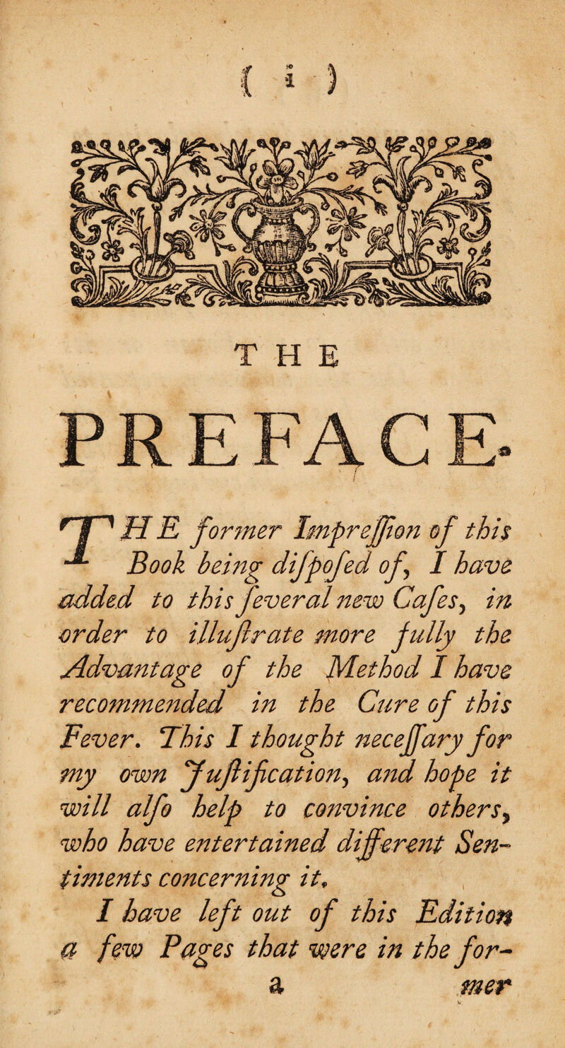 HT H E former Impreffort of this Book being difpofed of, I have added to this feveral new Cafes, in order to illufirate snore fully the Advantage of the Method I have recommended in the Cure of this Fever. This I thought neceffary for my own J unification, aitd hope it will alfo help to convince others, who have entertained different Sen¬ timents concerning it, I have left out of this Edition a few Pages that were in the for- a mer