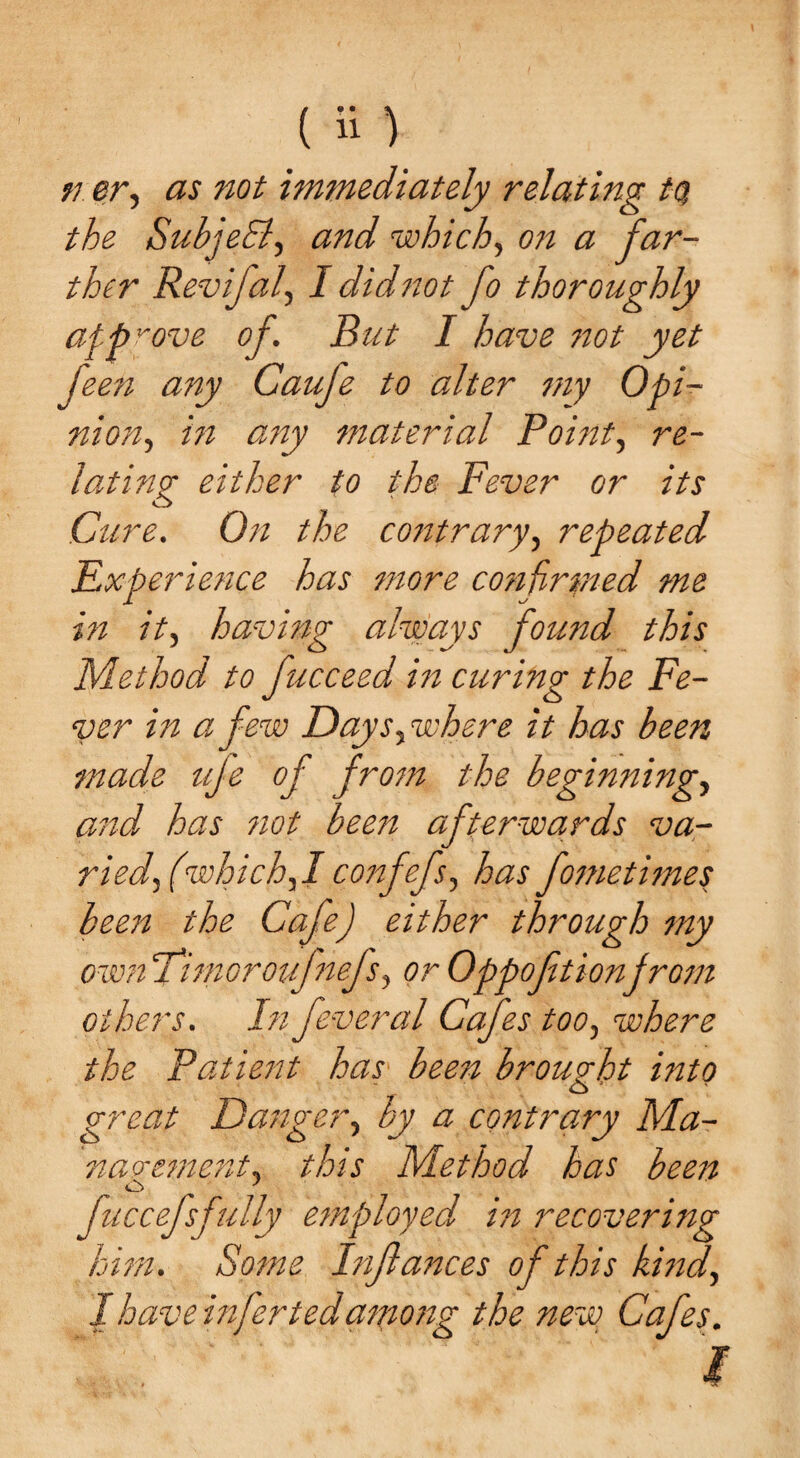 ( a) n er, as not immediately relating tq the SubjeEi, and which, on a far¬ ther Revifal, I didnot fo thoroughly approve of. But I have not yet feen any Caufe to alter my Opi- nion, in any material Point, re¬ lating either to the Fever or its Cure. On the contrary, repeated Experience has more confirmed me in it, having always found this Method to fucceed in curing the Fe¬ ver in a few Daysywhere it has been made ufe of from the beginning, and has not been afterwards va- riedf which,/confefs, has fometimes been the Cafe) either through my ownFimoroufnefs, or Oppoftionfrom others. In feveral Cafes too, where the Patient has been brought into great Danger, by a contrary Ma¬ nagement, this Method has been fuccefsfully employed in recoveriiig him. Some Inftances of this kind, I have infer ted antong the ne~w Cafes.