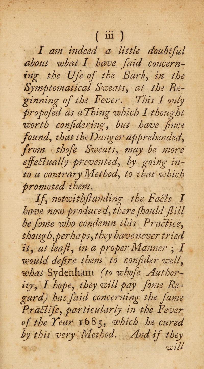 I am indeed a little doubtful about rwbat I have faid concern¬ ing the XJfe of the Bark, in the Symptomatical Sweats, at the Be¬ ginning of the Fever. This I only propofed as a Thing which I thought worth confdering, but have fince found, that theDanger apprehended, from thofe Sweats, may be more effectually prevented, by going in¬ to a contrary Method, to that which promoted them. If, notwithf anding the FaEls I have now produced, therefhould fill be fome who condemn this Practice, though,perhaps, they have never tried it, at leaf, in a proper Manner ; I would defere them to confder well, what Sydenham (to whofe Author¬ ity, I hope, they will pay fo?ne Re¬ gard) has faid concerning the fame PraCtife, particularly in the Fever of the Tear 1685, which he cured by this very Method. And if they will