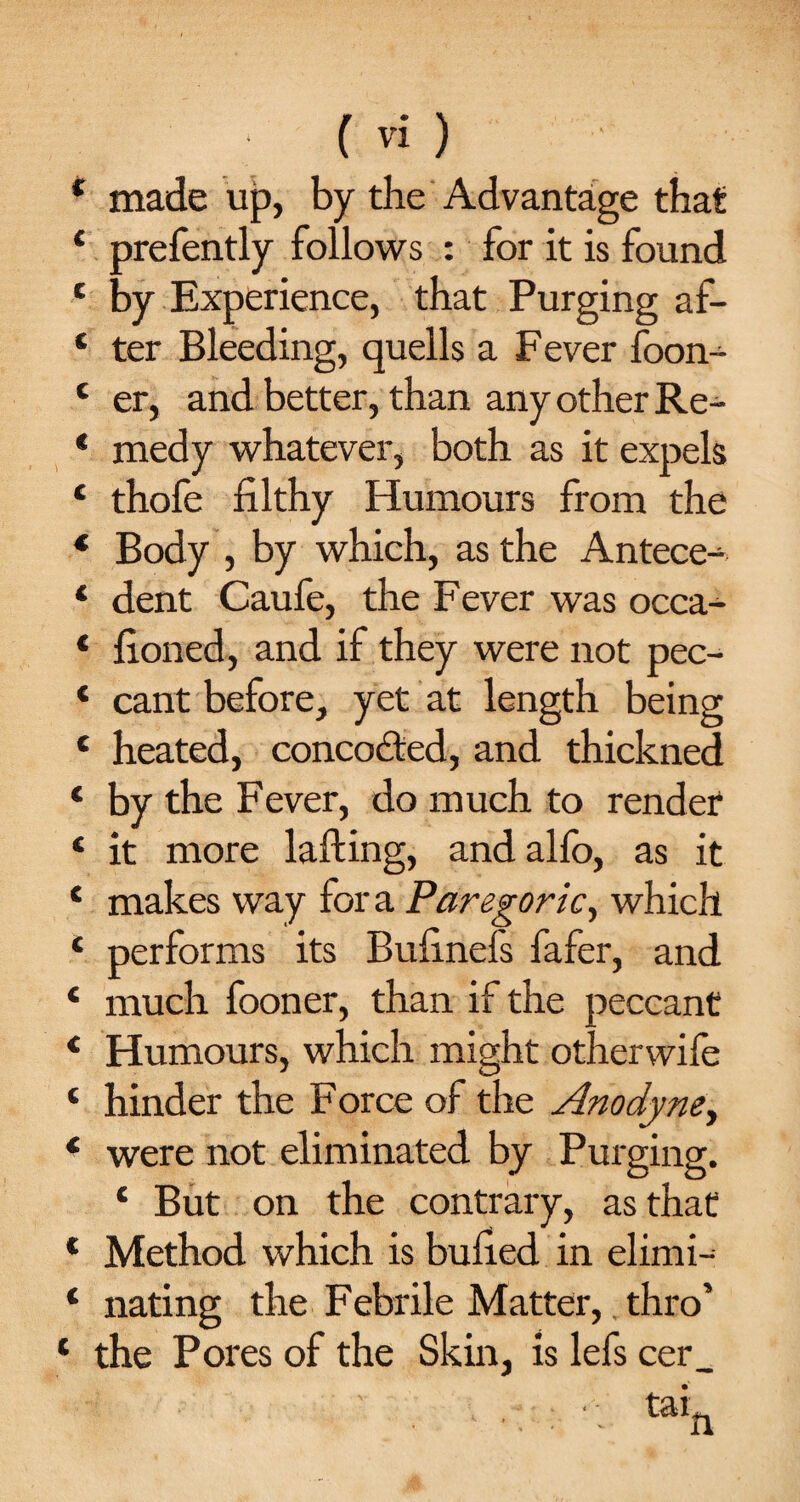 * made up, by the Advantage that 4 prefently follows : for it is found e by Experience, that Purging af- 1 ter Bleeding, quells a Fever foon- c er, and better, than any other Re- * medy whatever, both as it expels c thofe filthy Humours from the * Body , by which, as the Antece- 4 dent Caufe, the Fever was occa- 4 fioned, and if they were not pec- 4 cant before, yet at length being 4 heated, concodted, and thickned 4 by the Fever, do much to render 4 it more lading, andalfo, as it 4 makes way fora Paregoric, which 4 performs its Bufinefs fafer, and 4 much fooner, than if the peccant 4 Humours, which might otherwife 4 hinder the Force of the Anodyne, 4 were not eliminated by Purging. 4 But on the contrary, as that 4 Method which is bulled in elimi- 4 nating the Febrile Matter, thro’ 4 the Pores of the Skin, is lefs cer_