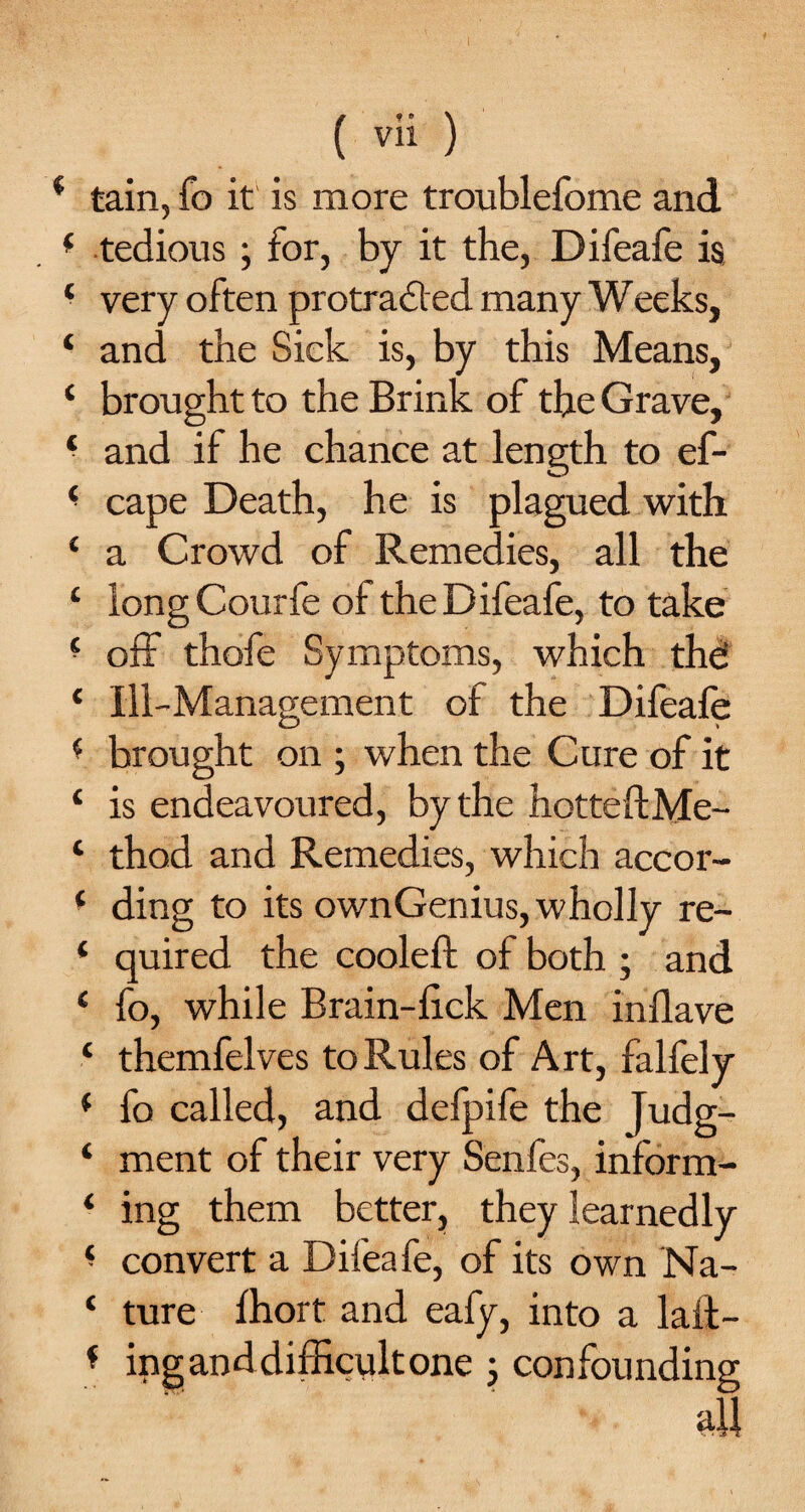 * tain, fo it is more troublefome and ( tedious; for, by it the, Difeafe is ‘ very often protracted many Weeks, ‘ and the Sick is, by this Means, ‘ brought to the Brink of the Grave, ‘ and if he chance at length to ef- * cape Death, he is plagued with ‘ a Crowd of Remedies, all the c longCourfe of the Difeafe, to take ■ off thofe Symptoms, which the: ‘ Ill-Management of the Difeafe * brought on ; when the Cure of it ‘ is endeavoured, by the hotteftMe- ‘ thod and Remedies, which accor- ‘ ding to its ownGenius, wholly re- * quired the cooled: of both ; and e fo, while Brain-fick Men inflave ‘ themfelves to Rules of Art, falfely ( fo called, and defpife the Judg- ‘ ment of their very Senfes, inform- ‘ ing them better, they learnedly ^ convert a Difeafe, of its own Na- ‘ ture fhort and eafy, into a laid— * ing and difficult one ; confounding all