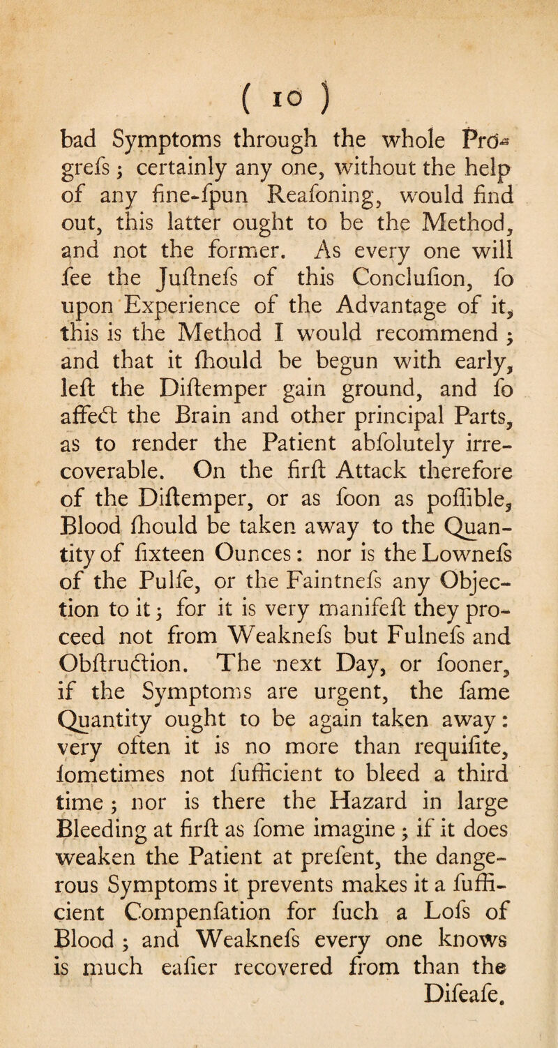 bad Symptoms through the whole Prd^ grefs ; certainly any one, without the help of any fine-fpun Reafoning, would find out, this latter ought to he the Method, and not the former. As every one will fee the Juftnefs of this Conclufion, fo upon Experience of the Advantage of it, this is the Method I would recommend ; and that it fhould be begun with early, left the Diftemper gain ground, and fo affebt the Brain and other principal Parts, as to render the Patient abfolutely irre¬ coverable. On the firft Attack therefore of the Diftemper, or as foon as poffible. Blood fhould be taken away to the Quan¬ tity of fixteen Ounces: nor is the Lownefs of the Pulfe, or the Faintnefs any Objec¬ tion to it, for it is very manifeft they pro¬ ceed not from Weaknefs but Fulnefs and Obftruction. The 'next Day, or fooner, if the Symptoms are urgent, the fame Quantity ought to be again taken away: very often it is no more than requifite, lometimes not fufficient to bleed a third time ; nor is there the Hazard in large Bleeding at firft as fome imagine ; if it does weaken the Patient at prefent, the dange¬ rous Symptoms it prevents makes it a fuffi¬ cient Compenfation for fuch a Lofs of Blood ; and Weaknefs every one knows is much ealier recovered from than the Difeafe.