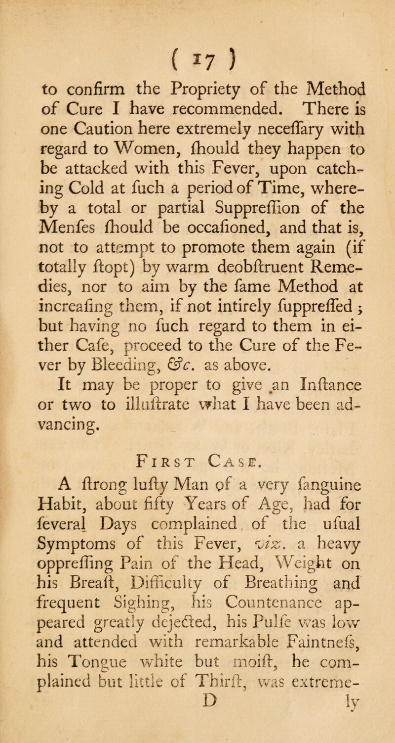 ( *7 ) to confirm the Propriety of the Method of Cure I have recommended. There is one Caution here extremely neceffary with regard to Women, fhould they happen to be attacked with this Fever, upon catch¬ ing Cold at fuch a period of Time, where¬ by a total or partial Suppreffion of the Menfes fhould be occafioned, and that is, not to attempt to promote them again (if totally ftopt) by warm deobftruent Reme¬ dies, nor to aim by the fame Method at increafing them, if not intirely fuppreffed ; but having no fuch regard to them in ei¬ ther Cafe, proceed to the Cure of the Fe¬ ver by Bleeding, &c. as above. It may be proper to give an Xndance or two to illuftrate what I have been ad¬ vancing. First Case. A flrong lufty Man of a very fanguine Habit, about fifty Years of Age, had for feveral Days complained of the ufual Symptoms of this Fever, a heavy oppreffing Pain of the Head, Weight on his Bread:, Difficulty of Breathing and frequent Sighing, his Countenance ap¬ peared greatly dejefted, his Pulfe was low and attended with remarkable Faintnefs, his Tongue wThite but moift, he com¬ plained but little of Third, was extreme- D ' ly