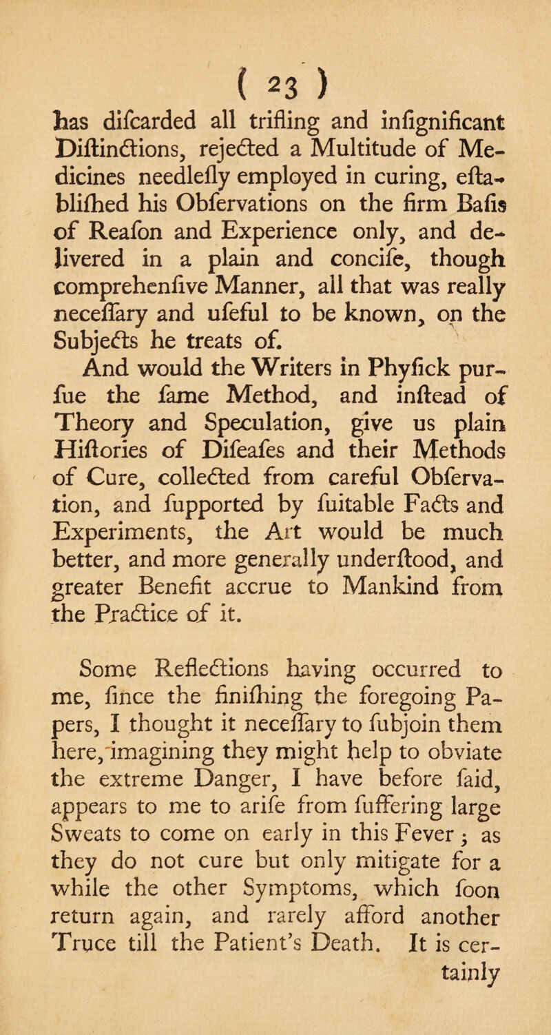 has difcarded all trifling and infignificant Diftindions, rejeded a Multitude of Me¬ dicines needlefly employed in curing, efta- blifhed his Obfervations on the firm Bafis of Reafon and Experience only, and de¬ livered in a plain and concife, though comprehenfive Manner, all that was really neceffary and ufeful to be known, on the Subjeds he treats of. And would the Writers in Phyfick pur- fue the fame Method, and inftead of Theory and Speculation, give us plain Hiftories of Difeafes and their Methods of Cure, colleded from careful Obferva- tion, and fupported by fuitable Fads and Experiments, the Art would be much better, and more generally underftood, and greater Benefit accrue to Mankind from the Pradice of it. Some Refledions having occurred to me, fince the finifhing the foregoing Pa¬ pers, I thought it neceffary to fubjoin them here,'imagining they might help to obviate the extreme Danger, I have before faid, appears to me to arife from fuffering large Sweats to come on early in this Fever • as they do not cure but only mitigate for a while the other Symptoms, which foou return again, and rarely afford another Truce till the Patient’s Death. It is cer¬ tainly