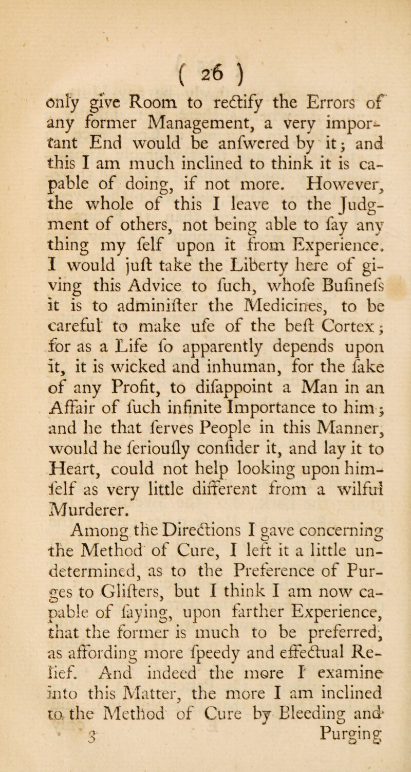 () only give Room to reftify the Errors of any former Management, a very impor¬ tant End would be anfwered by it; and this I am much inclined to think it is ca¬ pable of doing, if not more. However, the whole of this I leave to the Judg¬ ment of others, not being able to fay any thing my felf upon it from Experience. I would juft take the Liberty here of gi¬ ving this Advice to fuch, whofe Buiinels it is to adminifter the Medicines, to be careful to make ufe of the beft Cortex; for as a Life fo apparently depends upon it, it is wicked and inhuman, for the fake of any Profit, to difappoint a Man in an Affair of fuch infinite Importance to him ; and he that ferves People in this Manner, would he lerioully coniider it, and lay it to Heart, could not help looking upon him- fielf as very little different from a wilful Murderer. Among the Directions I gave concerning the Method of Cure, I left it a little un¬ determined, as to the Preference of Pur¬ ges to Gliders, but I think I am now ca¬ pable of faying, upon farther Experience, that the former is much to be preferred, as affording more fpeedy and effectual Re¬ lief. And indeed the more I examine into this Matter, the more I am inclined to, the Method of Cure by Bleeding and' • 3 Purging