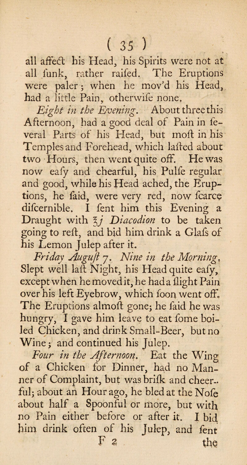 all affect his Head, his Spirits were not at all funk, rather raifed. The Eruptions were paler; when he mov’d his Head, had a little Pain, otherwife none. Eight in the Evening. About three this Afternoon, had a good deal of Pain in fe- veral Parts of his Head, but mod in his Temples and Forehead, which failed about two Hours, then went quite off. He was now eafy and chearful, his Pulfe regular and good, while his Head ached, the Erup¬ tions, he faid, were very red, now fcarce difcernible. I fent him this Evening a Draught with %j Diacodion to be taken going to reft, and bid him drink a Glafs of his Lemon Julep after it. Friday Augufl 7. Nine in the Morning, Slept well laft Night, his Head quite eafy, except when he moved it, he had a flight Pain over his left Eyebrow, which foon went off. The Eruptions almoft gone; he faid he was hungry, I gave him leave to eat fome boi¬ led Chicken, and drink Small-Beer, but no Wine; and continued his Julep. Four in the Afternoon. Eat the Wing of a Chicken for Dinner, had no Man¬ ner of Complaint, but wasbrifk and cheer¬ ful; about an Hour ago, he bled at the Nofe about half a Spoonful or more, but with no Pain either before or after it. I bid. him drink often of his Julep, and fent F 2 the