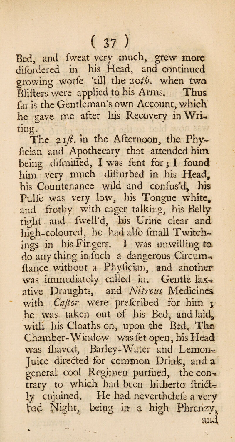 Bed, and fweat very much, grew more difordered in his Head, and continued growing worfe ’till the zotb. when two Blifters were applied to his Arms. Thus far is the Gentleman’s own Account, which he gave me after his Recovery inWri* ting. The z\Jl. in the Afternoon, the Phy- fician and Apothecary that attended him being difmiffed, I was fent for; I found him very much diflu rbed in his Head, his Countenance wild and confus’d, his Pulfe was very low, his Tongue white, and frothy with eager talking, his Belly tight and fwell’d, his Urine clear and high-coloured, he had alfo fmall T witch-* ings in his Fingers. I was unwilling to do anything infuch a dangerous Circurm* fiance without a Phyfician, and another was immediately called in. Gentle lax« ative Draughts, and Nitrous Medicines with Caftor were prefcribed for him $ he was taken out of his Bed, and laid, with his Cloaths on, upon the Bed, The Chamber-Window was fet open, bis Head was fhaved, Barley-Water and Lemon-* Juice directed for common Drink, and a general cool Regimen purfued, the con*? trary to which had been hitherto flridt* \y enjoined. He had neverthelefs a very had Night, being in a high Phrenzy^ and.