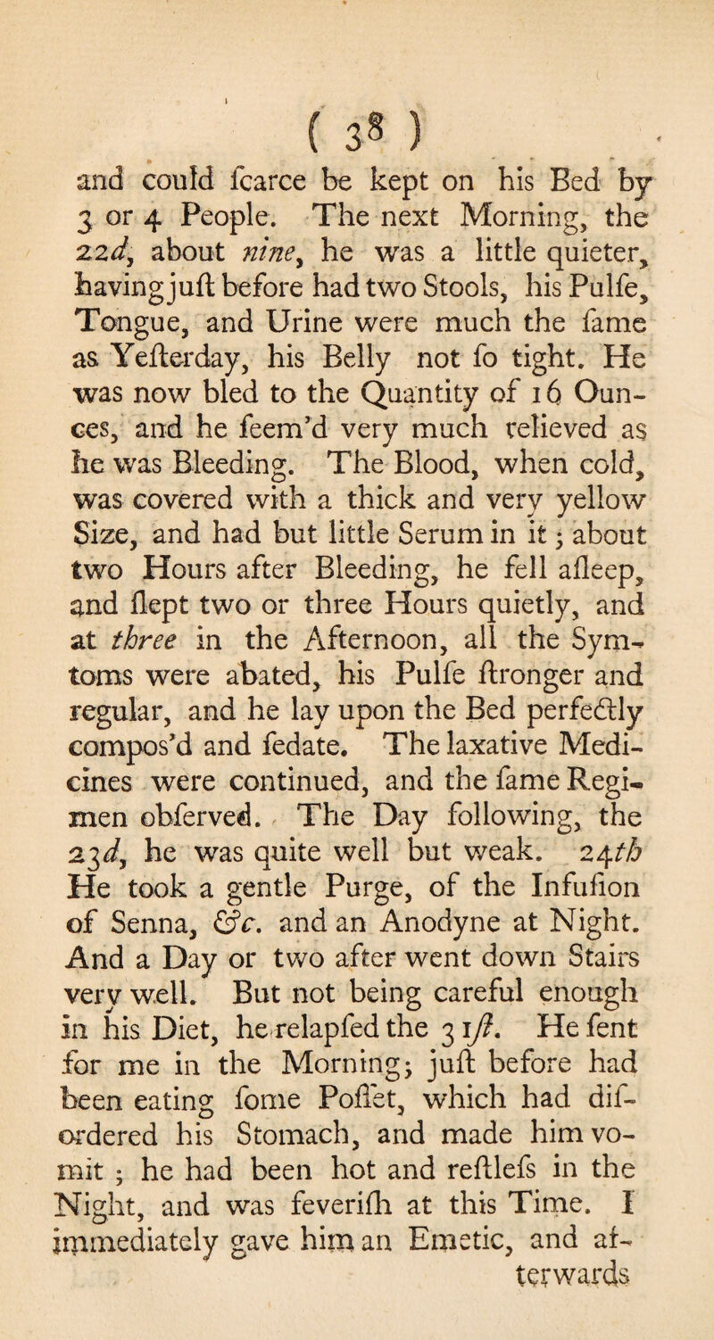 1 ( 3» ) and could fcarce be kept on his Bed by 3 or 4 People. The next Morning, the 22*/, about nine, he was a little quieter, having juft before had two Stools, his Pulfe, Tongue, and Urine were much the fame as Yefterday, his Belly not fo tight. He was now bled to the Quantity of 16 Oun¬ ces, and he feem’d very much relieved as he was Bleeding. The Blood, when cold, was covered with a thick and very yellow Size, and had but little Serum in it ; about two Hours after Bleeding, he fell afleep, and flept two or three Hours quietly, and at three in the Afternoon, all the Sym- toms were abated, his Pulfe ftronger and regular, and he lay upon the Bed perfectly compos’d and fedate. The laxative Medi¬ cines were continued, and the fame Regi¬ men obferved. The Day following, the 23*/, he was quite well but weak. 24th He took a gentle Purge, of the Infufion of Senna, &c. and an Anodyne at Night. And a Day or two after went down Stairs very well. But not being careful enough in his Diet, he relapfed the 31/?. Hefent for me in the Morning- juft before had been eating fome Poffet, which had dis¬ ordered his Stomach, and made him vo¬ mit • he had been hot and reftlefs in the Night, and was feverilh at this Time. I immediately gave him an Emetic, and af¬ terwards