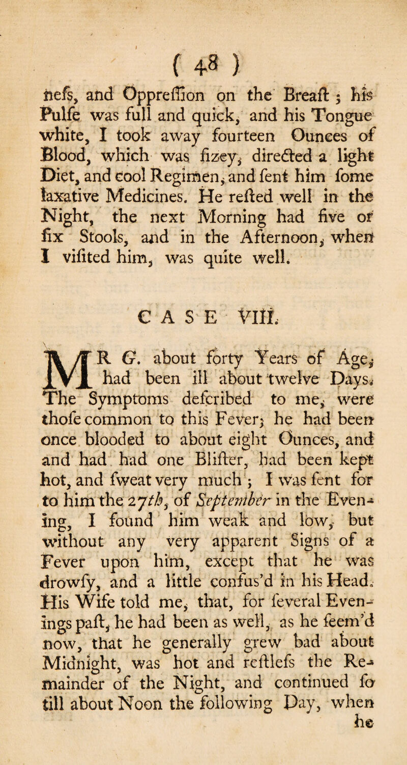 { 4-8 ) hefs, and Oppreffion on the Bread: ; hh Pulfe was full and quick, and his Tongue white, I took away fourteen Ounces of Blood, which was fizey, direfted a light Diet, and cool Regimen* and fent him fome laxative Medicines. He refted well in the Night, the next Morning had five or fix Stools, and in the Afternoon* when I vifited him, was quite well. CASE Ylli. \ • . MR G. about forty Years of Age* had been ill about twelve Days. The Symptoms defcribed to me* were thofe common to this Fever; he had been once blooded to about eight Ounces, and and had had one Blifter, had been kept hot, and fweat very much ; I was fent for to him the 2 yth3 of September in the Even*4 ing, I found him weak and low, but without any very apparent Signs of a Fever upon him, except that he was drowfy, and a little confus’d in his Head. His Wife told me, that, for feveral Even-^ ings paft, he had been as well, as he feem’d now, that he generally grew bad about Midnight, was hot and reftlefs the Re-* mainder of the Night, and continued fo till about Noon the following Pay, when