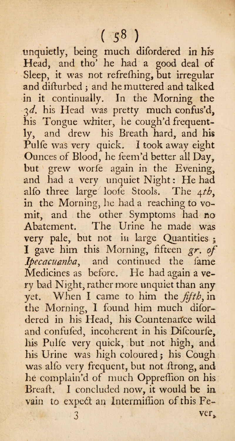 ( 5« ) unquietly, being much difordered in hfe Head, and tho’ he had a good deal of Sleep, it was not refrefhing, but irregular and difturbed ; and he muttered and talked in it continually. In the Morning the 3 d. his Head was pretty much confus’d, his Tongue whiter, he cough’d frequent¬ ly, and drew his Breath hard, and his Pulfe was very quick. I took away eight Ounces of Blood, he feem’d better ail Day, but grew worfe again in the Evening, and had a very unquiet Night: He had alfo three large loofe Stools. The 4thy in the Morning, he had a reaching to vo¬ mit, and the other Symptoms had no Abatement. The Urine he made was very pale, but not in large Quantities ; I gave him this Morning, fifteen gr. of Ipecacuanha, and continued the fame Medicines as before. He had again a ve¬ ry bad Night, rather more unquiet than any yet. When I came to him the fifth, in the Morning, I found him much difor¬ dered in his Head, his Countenance wild and confufed, incoherent in his Difcourfe, liis Pulfe very quick, but not high, and his Urine was high coloured 5 his Cough was alfo very frequent, but not ftrong, and he complain’d of much Oppreffion on his Breaft. I concluded now, it would be in vain to expert an Intermiffion of this Fe- 3 ver*