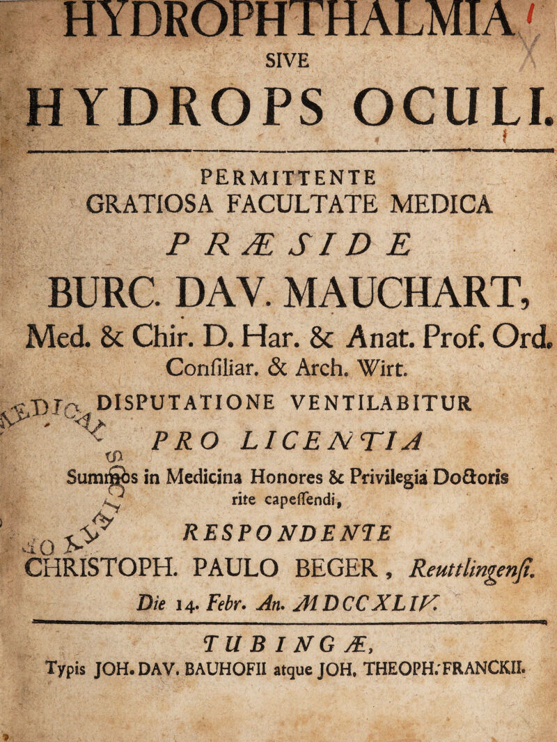 HYDROPHTHALMIA' SIVE HYDROPS OCULI. v j i PERMITTENTE GRATIOSA FACULTATE MEDICA P RJE SI D E BURC DAY. MAUCHART, Med. 8c Chir. D. Har. 8c Anat. Prof. Ord, Confiliar. & Arch. Wirt. *T)Iq DISPUTATIONE VENTILABITUR ^ PRO LICENTIA xn SumtSbs in Medicina Honores 8c Privilegia Do&oris vy rite capeflendi, Q RESPONDE NI E CHRISTOPH. PAULO BEGER, Reuttlingenjt. Die 14. Febr. An. AIDCCXLIT. TU B I NG M, Typis JOH. DAV. BAUHOFII atque JOH. THEOPH.' FR ANCKII.