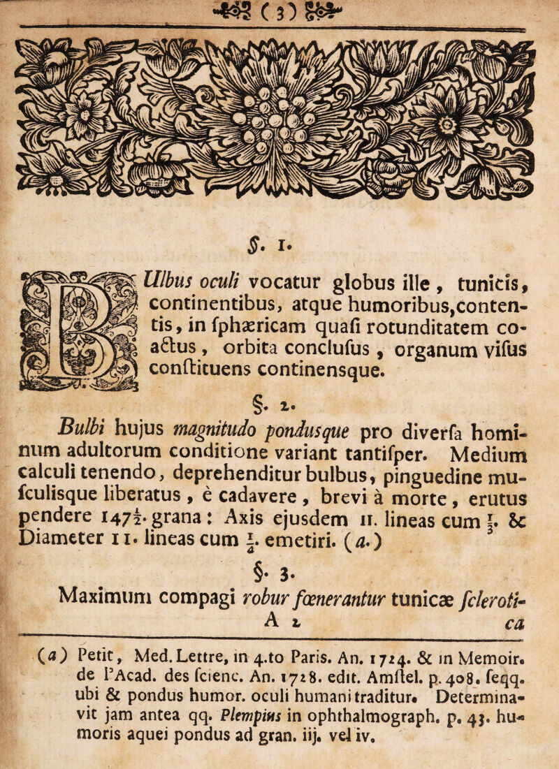 S' i* Ulbus oculi vocatur globus ille, tunicis, continentibus, atque humoribus,conten¬ tis , in fphaericam quafi rotunditatem co- a&us, orbita conclufus, organum vifus conftituens continensque. §• *• Bulbi hujus magnitudo pondusque pro diverfa homi¬ num adultorum conditione variant tantifper. Medium calculi tenendo, deprehenditur bulbus, pinguedine mu- fculisque liberatus , e cadavere , brevi a morte, erutus pendere 147^ grana: Axis ejusdem 11. lineas cum §. U Diameter 11. lineas cum i. emetiri. (4.) §• 3- Maximum compagi robur fenerantur tunicae fcleroti- A r ca > ' 1 ■ 1 - — V I**** —  -.i t, m {a) Petit, Med.Lettre, in 4*to Paris. An. 1724. & in Memoir. de PAcad. des fciene. An. 1728. edit. Amftel. p. 408. feqq» ubi & pondus humor, oculi humani traditur. Determina¬ vit jam antea qq. Plempius in ophthalmograph. p. 45. hu¬ moris aquei pondus ad gran. iij. veiiv.