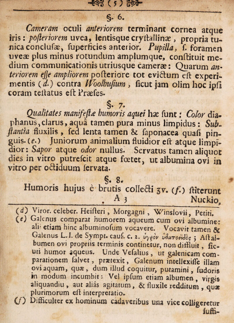 §• 6. Cameram oculi anteriorem terminant cornea atque iris: pofteriorem uve3, lentisquecryftaliinae , propria tu¬ nica conclufae, fuperficies anterior. Pupilla, f. foramen uveae plus minus rotundum amplumque, conftituit me¬ dium communicationisutriusque camerae: Quarum an¬ teriorem ejje ampliorem pofteriore tot evidum eft experi¬ mentis (d.) contra Woolhufium , ficut jam olim hoc ipfl coram tellatus eft Fraefes. §• 7* Qualitates manifeJLe humoris aquei hae funt: Color dia» phanus, clarus, aqua tamen pura minus limpidus : Sub- ftantia fluxilis , fed lenta tamen & faponacea quafi pin¬ guis. (e.) Juniorum animalium fluidior eft atque limpi¬ dior : Sapor atque odor nullus. Servatus tamen aliquot dies in vitro putrefcit atque foetet, ut albumina ovi in vitro per odiduum fervat! §» 8» Humoris hujus e brutis colledi $v. (/.) ftiterunt __ . A j _ Nuckio, (<0 Viror, celeber. Heifleri, Morgagni, Winslovii, Petiti, (e) Galenus comparat humorem aqueum cum ovi albumine: ali' etiam hinc albuminofum vocavere. Vocavit tamen & Galenus L.I. de Sympt. cauf. c. z. vyger i&troXSse j Aft al¬ bumen ovi propriis terminis continetur, non diffluit, fic- uti humor jqueus. Unde Vefalius, ut galemcam com¬ parationem falvet, praetexit, Galenum intellexifle illam ovi aquam, qus, dum illud coquitur, putamini, fudom in modum incumbit: Vel ipfum etiam albumen, virgis aliquandiu, aut alias agitatum, & fluxile redditum , quae plurimorum eft interpretatio, n (f) Difficulter ex hominum cadaveribus una vice colligeretur fuffi-