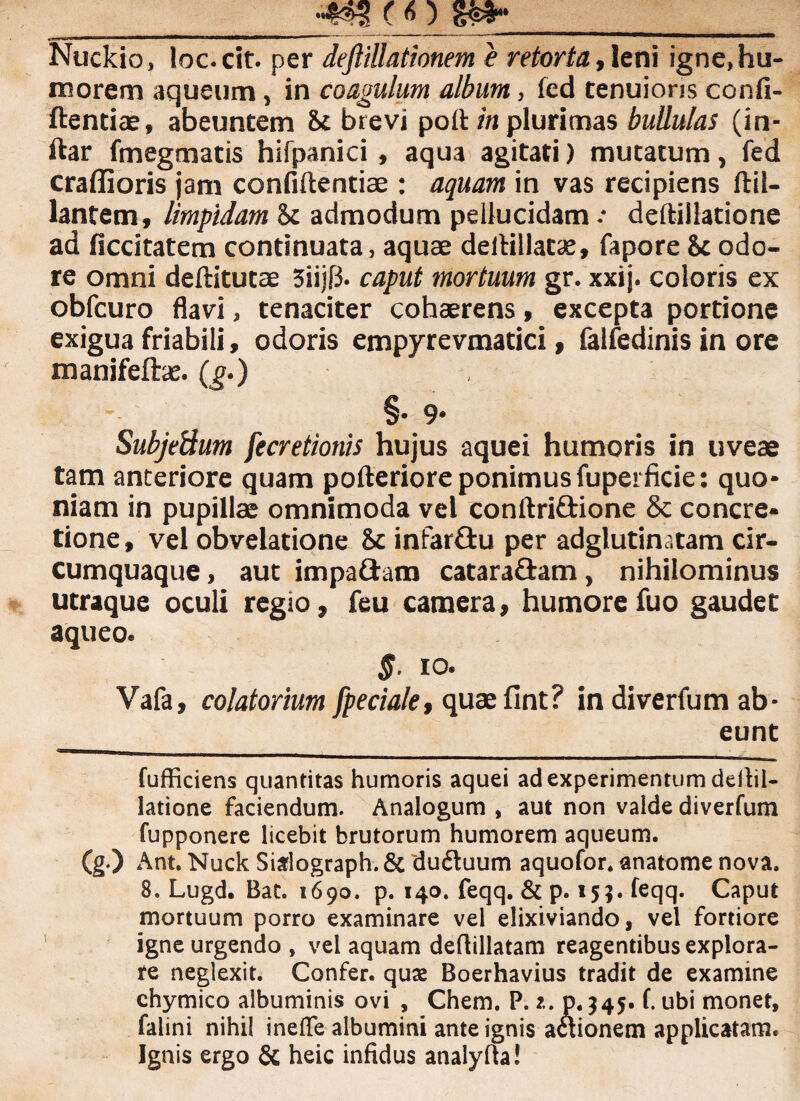 __ Nuckio, loc.cit. per deftillationem e retorta, leni igne, hu¬ morem aqueum, in coagulum album, fed tenuioris confi- ftentiae, abeuntem St brevi poit in plurimas bullulas (in- ftar fmegtnatis hifpanici, aqua agitati) mutatum, fed craffioris jam confiftentiae : aquam in vas recipiens ftil- lantem, limpidam <k admodum pellucidam .* deftillatione ad ficcitatem continuata, aquae dellillatae, fapore & odo¬ re omni deftitutae 3iijf3. caput mortuum gr. xxij. coloris ex obfcuro flavi, tenaciter cohaerens , excepta portione exigua friabili, odoris empyrevmacici, falfedinis in ore manifefhe. (g.) , §- 9* Subjetium fecretionis hujus aquei humoris in uveae tam anteriore quam pofteriore ponimus fuperficie: quo¬ niam in pupillae omnimoda vel conftri&ione 8c concre¬ tione, vel obvelatione Sc infar&u per adglutinatam cir¬ cumquaque , aut impaftam catarafiam, nihilominus utraque oculi regio, feu camera, humorefuo gaudet aqueo. §. io. Vafa, colatorium fpeciale, quaefint? in diverfum ab¬ eunt fufficiens quantitas humoris aquei ad experimentum deitil- latione faciendum. Analogum , aut non valde diverfum fupponere licebit brutorum humorem aqueum. (g.) Ant. Nuck Sialograph.& ciu£luum aquofor. anatome nova. 8. Lugd. Bat. 1690. p. 140. feqq. & p. 15?. feqq. Caput mortuum porro examinare vel elixiviando, vel fortiore igne urgendo, vel aquam deflillatam reagentibus explora¬ te neglexit. Confer, quae Boerhavius tradit de examine ehymico albuminis ovi , Chem, P. 2. p. $45. f. ubi monet, falini nihil ineffe albumini ante ignis actionem applicatam. Ignis ergo & heic infidus analylta!