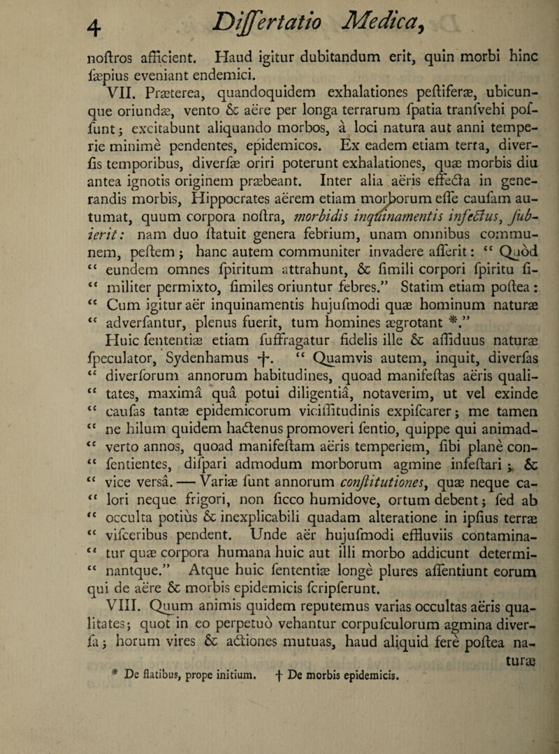 noftros afRcient. Haud igitur dubitandum erit, quin morbi hinc laepius eveniant endemici. VII. Praeterea, quandoquidem exhalationes peftiferae, ubicun- que oriundae, vento & aere per longa terrarum fpatia tranfvebi pof- funt; excitabunt aliquando morbos, a loci natura aut anni tempe- rie minime pendentes, epidemicos. Ex eadem etiam terra, diver- fis temporibus, diverfae oriri poterunt exhalationes, quae morbis diu antea ignotis originem praebeant. Inter alia aeris effeda in gene- randis morbis, Hippocrates aerem etiam morborum efle caufam au- tumat, quum corpora noftra, morbidh inquinamentis uifediusi jub- ierit: nam duo ftatuit genera febrium, unam omnibus comrau- nem, peftem ; hanc autem communiter invadere aiTerit: ££ Quod <£ eundem omnes fpiritum attrahunt, & fimili corpori fpiritu fi- <c militer permixto, fimiles oriuntur febres.” Statim etiam poftea : u Cum igitur aer inquinamentis hujufmodi quae hominuin naturae <c adverfantur, plenus fuerit, turn homines aegrotant Huic fententiae etiam fufFragatur fidelis ille & afliduus naturae fpeculator, Sydenhamus *f\ £C Quamvis autem, inquit, diverfas “ diyerforum annorum habitudines, quoad manifeftas aeris quali- £C tates, maxima qua potui diligentia, notaverim, ut vel exinde <£ caufas tantae epidemicorum viciffitudinis expifcarer; me tamen <£ ne hilum quidem hadenus promoveri fentio, quippe qui animad- <c verto annos, quoad manifeftam aeris temperiem, fibi plane con- <c fentientes, difpari admodum morborum agmine infeftari ^ & C£ vice versa. — Variae funt annorum confitutiones, quae neque ca- “ lori neque frigori, non ficco humidove, ortum debent; fed ab ,c occulta potius & inexplicabili quadam alteratione in ipfius terras <£ vifceribus pendent. Unde aer hujufmodi effluviis contamina- Cl tur quae corpora humana huic aut illi morbo addicunt determi- cc nantque.” Atque huic fententiae longe plures aflentiunt eorum qui de aere & morbis epidemicis fcripferunt. VIII. Quum animis quidem reputemus varias occultas aeris qua- litates; quot in eo perpetuo vehantur corpufculorum agmina diver- fa 5 horum vires & adiones mutuas, haud aliquid fere poftea na¬ turae * De flatibus, prope initium. f De morbis epidemicis.