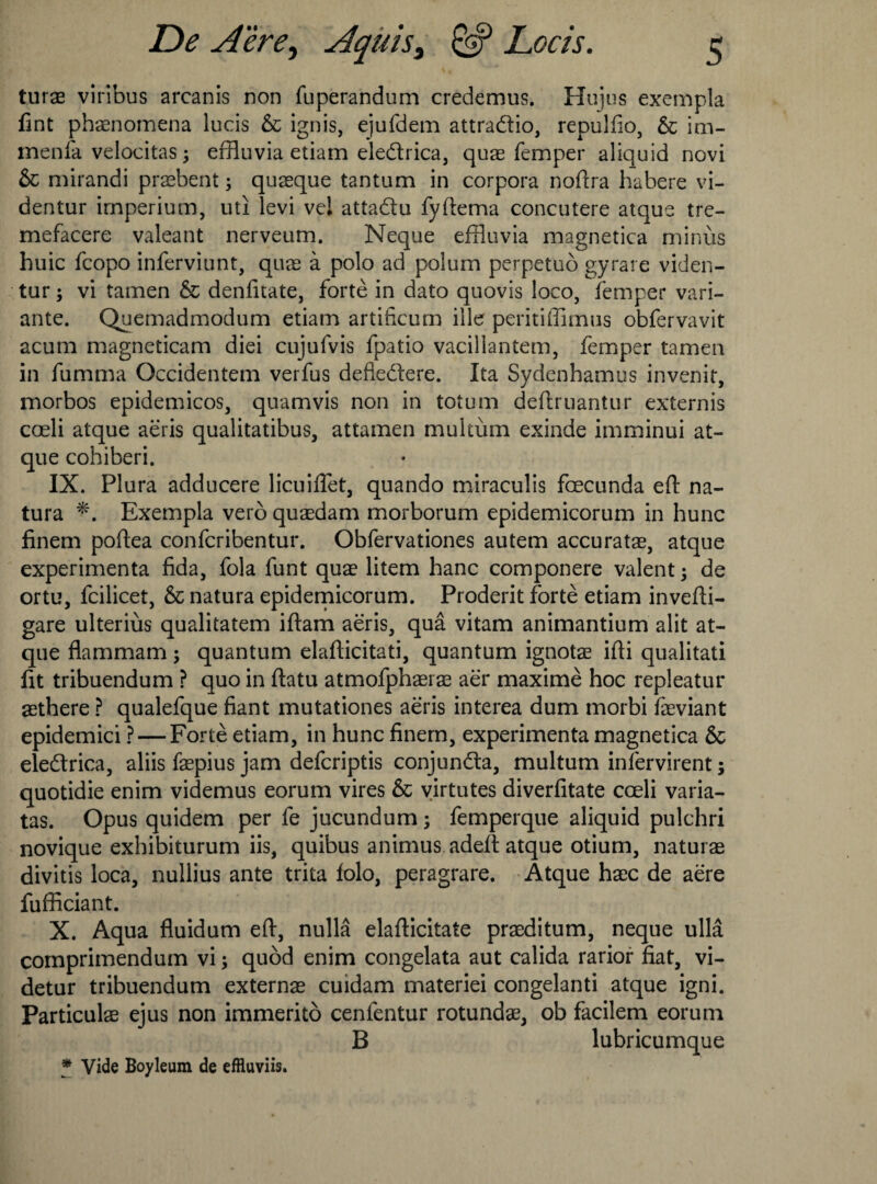 turae viribus arcanis non Tuperandum credemus. Hujus exempla fint phaenomena lucis 6c ignis, ejuTdem attradio, repulfio, 6c im- menfa velocitas; effluvia etiam eledrica, quae Temper aliquid novi 6c mirandi praebent; quaeque tantum in corpora noftra habere vi- dentur irnperium, uti levi vel attadu Tyftema concutere atque tre- mefacere valeant nerveum. Neque effluvia magnetica minus huic Tcopo inferviunt, quae a polo ad polum perpetuo gyrare viden- tur; vi tamen 6c denfitate, forte in dato quovis loco, Temper vari- ante. Quemadmodum etiam artificum ille peritiffimus obTervavit acum magneticam diei cujuTvis Tpatio vacillantem, Temper tamen in Tumma Occidentem verTus defledere. Ita Sydenhamus invenit, morbos epidemicos, quamvis non in totum deftruantur externis coeli atque aeris qualitatibus, attamen multum exinde imminui at- que cohiberi. IX. Plura adducere licuillet, quando miraculis foecunda eft na- tura Exempla verb quaedam morborum epidemicorum in hunc finem poftea conTcribentur. ObTervationes autem accuratae, atque experimenta fida, Tola Tunt quae litem hanc componere valent 5 de ortu, Tcilicet, 6c natura epidemicorum. Proderit forte etiam invefti- gare ulterius qualitatem iftam aeris, qua vitam animantium alit at¬ que flammam; quantum elafticitati, quantum ignotae ifti qualitati lit tribuendum ? quo in ftatu atmoTphaerae aer maxime hoc repleatur aethere ? qualeTque fiant mutationes aeris interea dum morbi Taeviant epidemici ? — Forte etiam, in hunc finem, experimenta magnetica 6c eledrica, aliis Taepius jam deTcriptis conjunda, multum inlervirent; quotidie enim videmus eorum vires 6c virtutes diverfitate cceli varia- tas. Opus quidem per Te jucundum ; Temperque aliquid pulchri novique exhibiturum iis, quibus animus adeft atque otium, naturae divitis loca, nullius ante trita lolo, peragrare. Atque haec de aere fufficiant. X. Aqua fluidum eft, nulla elafticitate praeditum, neque ulla comprimendum vi; quod enim congelata aut calida rarior fiat, vi- detur tribuendum externae cuidam materiei congelanti atque igni. Particulae ejus non immerito cenTentur rotundas, ob facilem eorum B lubricumque * Vide Boyleum de efHuviis.