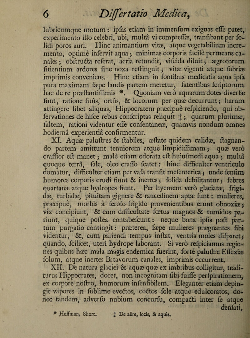 lubricumque motum : ipfas etiam in immenfum exiguas effe patet, experiment illo celebri, ubi, multa vi compreflae, tranfibant per fo- lidi poros auri. Hinc animantium vitae, atque vegetabilium incre¬ ment, optime infervit aqua; minimas corporis facile permeans Ca¬ nales ; obftruda referat, acria retundit, vifcida diluit; aegrotorum fitientium ardores fine noxa reftinguit; vitae vigenti atque fobriae imprimis conveniens. Hinc etiam in fontibus medicatis aqua ipfa pura maximam faepe laudis partem meretur, fatentibus fcriptorum hac de re praeftantifiimis *. Quoniam verb aquarum dotes diverfae funt, ratione finis, ortus, & locorum per quae decurrunt; harum attingere libet aliquas, Hippocratem praecipue refpiciendo, qui ob- fervationes de hifce rebus confcriptas reliquit J ; quarum plurimae, faltem, rationi videntur efle confentaneae, quamvis nondum omnes hodierna experientia confirmentur. XI. Aquae paluftres & ftabiles, aeftate quidem calidae, ftagnan- do partem amittunt tenuiorem atque limpidiffimam j quae verb craffior eft manet; male etiam odorata eft hujufmodi aqua ; multa quoque terra, fale, oleo craflo fcatet: hinc difticulter ventriculo domatur, difticulter etiam per vafa tranfit mefenterica; unde fenfim humores corporis crudi fiunt & inertes; folida debilitantur ; febres quartanae atque hydropes fiunt. Per hyemem verb glaciatae, frigi- dae, turbidae, pituitam gignere & raucedinem aptae funt: mulieres, praecipue, morbis a ferofo frigido provenientibus erunt obnoxiae; vix concipiunt, 6c cum difficultate foetus magnos 6c tumidos pa¬ ri unt, quique poftea contabefcunt: neque bona ipfis poft par- turn purgatio contingit: praeterea, faepe mulieres praegnantes fibi videntur, 6c, cum pariendi tempus inftat, ventris moles difparet; quando, fcilicet, uteri hydrope laborant. Si verb refpiciamus regio- nes quibus haec mala magis endemica fuerint, forte paluftre Eflexiae folum, atque inertes Batavorum canales, imprimis occurrent. XII. De natura glaciei 6c aquae quae ex imbribus colligitur, tradi- turus Hippocrates, docet, non incognitam fibi fuifle perfpirationem, ex corpore noftro, humorum infenfibilem. Eleganter etiam depin- git vapores in fublime evedos, codos foie atque edulcoratos, do¬ nee tandem, adverfo nubium concurfu, compadi inter fe atque denfati, * Hoffman, Short. X aere, locis, 8s aquis.