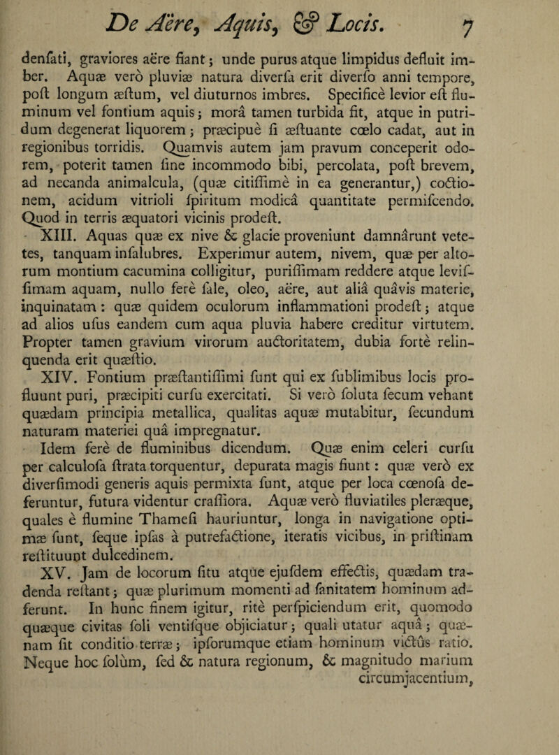 denfati, graviores aere fiant; unde purus atque limpidus defluit im- ber. Aquae verb pluviae natura diverfa erit diverfo anni tempore, poft longum aeftum, vel diuturnos imbres. Specified levior eft flu- minum vel fontium aquis; mora tamen turbida fit, atque in putri- dum degenerat liquorem; praecipue fi aeftuante coelo cadat, aut in regionibus torridis. Quamvis autem jam pravum conceperit odo- rem, poterit tamen fine incommodo bibi, percolata, poft brevem, ad necanda animalcula, (quae citiflime in ea generantur,) codio- nem, acidum vitrioli fpiritum modica quantitate permifcendo. Quod in terris aequatori vicinis prodeft. XIII. Aquas quae ex nive & glacie proveniunt damnarunt vete- tes, tanquam infalubres. Experimur autem, nivem, quae per alto- rum montium cacumina colligitur, purifiimam reddere atque levif- fimam aquam, nullo fere fale, oleo, aere, aut alia quavis materie, inquinatam : quae quidem oculorum inflammationi prodeft; atque ad alios ufus eandem cum aqua pluvia habere creditur virtutem. Propter tamen gravium virorum audoritatem, dubia forte relin- quenda erit quaeftio. XIV. Fontium praeftantiflimi funt qui ex fublimibus locis pro- fluunt puri, praecipiti curfu exercitati. Si verb foluta fecum vehant quaedam principia metallica, qualitas aquae mutabitur, fecundum naturam materiei qua impregnatur. Idem fere de fluminibus dicendum. Quae enim celeri curfu per calculofa ftrata torquentur, depurata magis fiunt: quae verb ex diverfimodi generis aquis permixta funt, atque per loca ccenofa de- feruntur, futura videntur crafliora. Aquae verb fluviatiles pler^que, quales e flumine Thamefi hauriuntur, longa in navigatione opti- mae funt, feque ipfas a putrefadione, iteratis vicibus, in priftinam reftituuot dulcedinem. XV. Jam de locorum fitu atque ejufdem efiFedis, quaedam tra- denda reftant; quae plurimum momenti ad fanitatem hominum ad- ferunt. In hunc finem igitur, rite perfpiciendum erit, quomodo quaeque civitas foli ventifque objiciatur; quali utatur aqua; quae- nam fit conditio terrae; ipforumque etiam hominum vidus ratio. Neque hoc folum, fed & natura regionum, & magnitudo marium circumjacentiutn^