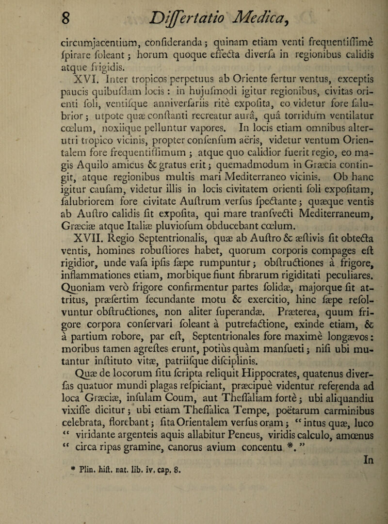 circumjacentmm, confideranda; quinam etiam venti frequentiftime fpirare foleant; horum quoque effeda diverfa in regionibus calidis atque frigidis. XVI. Inter tropicos perpetuus ab Oriente fertur ventus, exceptis paucis quibufdam locis: in hujufmodi igitur regionibus, civitas ori¬ ent! foil, vemifque anniverfariis rite expofita, eo videtur fore falu- brior; utpote quae conftanti recreatur aura, qua torridum ventilatur ccclum, noxiique pelluntur vapores. In locis etiam omnibus alter- utri tiopico vicinis, propter confenfum aeris, videtur ventum Orien- talem fore frequentiffimum ; atque quo calidior fuerit regio, eo ma- gis Aquilo amicus 6cgratus erit; quemadmodum in Graecia contin- git, atque regionibus multis mari Mediterraneo vicinis. Ob hanc igitur caufam, videtur illis in locis civitatem orienti foli expofitam, falubriorem fore civitate Auftrum verfus fpedante; quaeque ventis ab Auftro calidis fit expofita, qui mare tranfvedi Meaiterraneum, Graeciae atque Italias pluviofum obducebant caelum. XVII. Regio Septentrionalis, qu^ ab Auftro 6c aeftivis fit obteda ventis, homines robuftiores habet, quorum corporis compages eft rigidior, unde vafa ipfis faepe rumpuntur; obftrudiones a frigore, infiammationes etiam, morbique fiunt fibrarum rigiditati peculiares. Quoniam verb frigore confirmentur partes folidae, majorque fit at- tritus, praefertim fecundante motu 6c exercitio, hinc faepe refol- vuntur obftrudiones, non aliter fuperandae. Praeterea, quum fri¬ gore corpora confervari foleant a putrefadione, exinde etiam, 6c a partium robore, par eft, Septentrionales fore maxime longaevos: moribus tamen agreftes erunt, potiusquam manfueti; nifi ubi mu- tantur inftituto vitae, patriifque difeiplinis. Quae de locorum fitu feripta reliquit Hippocrates, quatenus diver- fas quatuor mundi plagas refpiciant, praecipue videntur referenda ad loca Graeciae, infulam Coum, aut Theffaliam forte; ubi aliquandiu vixifie dicitur; ubi etiam Theflalica Tempe, poetarum carminibus celebrata, florebant; fitaOrientalem verfus oram j <c intus quae, luco “ viridante argenteis aquis allabitur Peneus, viridis calculo, amoenus <c circa ripas gramine, canorus avium concentu ” In * Plin. hift. nat. lib. iv. cap. 8.