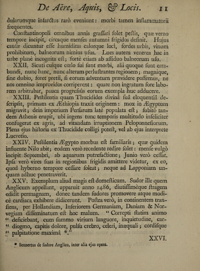 dularumque infardus raro eveniunt: morbi tamen inflammatorii frequentes. Conftantinopoli omnibus annis graflari folet peftis, quas verno tempore incipit, circaque menfes autumni frigidos definir. Hujus caufe dicuntur efle humiditas calorque loci, fordes urbis, vinum prohibitum, balneorum nimius ufus. Lues autem venerea hac in urbe plane incognita ell5 forte etiam ab ailiduo balneorum ufu. XXII. Sicuti cuique coeio fui funt morbi, alii quoque funt erra- bundi, nunchanc, nunc alteram perluftrantesregionem; magnique, line dubio, foret pretii, li eorum adventum prasvidere poftemus, ne nos omnino improvidos competent: quare non ingratum fore labo- rem arbitrabar, pauca progrefsus eorum exempla hue adducere. XXIII. Peftilentia quam Thucidides divina fua eloquentia de- feripfit, primam ex /Ethiopia traxit originem : mox in /Egyptum migravit dein imperium Perfarum late populata eft -y fubito tan¬ dem Athenis erupit, ubi ingens tunc temporis multitudo infeliciter confugerat ex agris, ad vitandam irruptionem Peloponnefiorum. Plena ejus hiftoria ex Thucidide colligi poteft, vel ab ejus interprete Lucretio. XXIV. Peftilentia /Egypto morbus eft familiaris; quae quidem influente Nilo abit ^ eodem vero recedente r£dire folet: menfe vulgo incipit Septembri, ab aquarum putrefadione ; Junio vero cedar. Ipfa vero vires fuas in regionibus frigidis amittere videtur, ex eo, quod hyberno tempore ceflare foleat; neque ad Lapponiam un- quam adhuc penetraverit. XXV. Exemplum aliud magis eft domefticum. Sudor ille quern Anglicum appellant, apparuit anno i486, diutiffimeque ftragem edidit permagnam, donee tandem fudores promovere atque modi- ce cardiaca exhibere didicerunt. Pofteavero, in continentem tran- liens, per Hollandiam, lnferiorem Germaniam, Daniam & Nor- vegiam difleminatum eft hoc malum. “ Correpti ftatim animo <c denciebant, cum fummo virium languore, inquietudine, car- <c diogmo, capitis dolore, pulfu crebro, celeri, inaequali y cordifque “ palpitatione maxima  XXVI, * Sennertus de fudore Anglico, inter alia ejus opera.