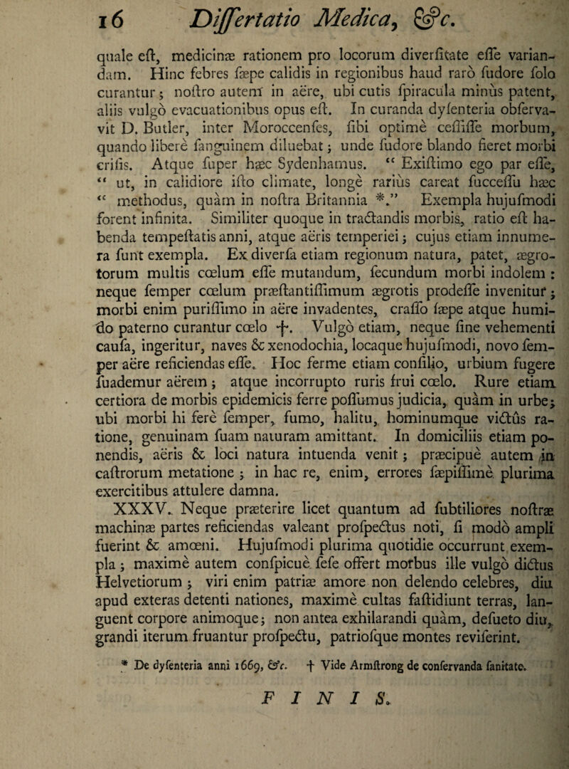 quale eft, medicine rationem pro locorum diverfitate efle varian- dam. Hinc febres fepe calidis in regionibus hand raro fudore folo curantur; noftro autem in aere, ubi cutis fpiracula minus patent, aliis vulgo evacuationibus opus eft. In curanda dyfenteria obferva- vit D. Butler, inter Moroccenfes, fibi optime cefiifle morbum, quando libere fanguinem diluebat; unde fudore blando fieret morbi crifis. Atque fuper haec Sydenharnus. cc Exiftimo ego par efle, “ ut, in calidiore ifto climate, longe rarius careat fucceflfu base <c methodus, quam in noftra Britannia Exempla hujufmodi forent infinita. Similiter quoque in tradtandis morbia, ratio eft ha- benda tempeftatis anni, atque aeris temperiei; cujus etiam innume- ra funt exempla. Ex. diverfa etiam regionum natura, patet, segro- torum multis ccelum efle mutandum, fecundum morbi indolem : neque femper caelum praeftantiflimum aegrotis prodeflfe invenituf j morbi enim puriflimo in aere invadentes, craflfo faepe atque humi- flo paterno curantur coelo •f. Vulgo etiam, neque fine vehementi caufa, ingeritur, naves 8c xenodochia, locaque hujufmodi, novo fem¬ per aere reficiendas efle. Hoc ferme etiam confilio, urbium fugere fuademur aerem ; atque incorrupto ruris frui coelo. Rure etiam certiora de morbis epidemicis ferre poflumus judicia, quam in urbe^ ubi morbi hi fere femper, fumo, halitu, hominumque vidtus ra- tione, genuinam fuam naiuram amittant. In domiciliis etiam po- nendis, aeris 8c loci natura intuenda venit; prascipue autem in caftrorum metatione in hac re, enim, errores faepiffime. plurima exercitibus attulere damna. XXXV. Neque praeterire licet quantum ad fubtiliores noftrae machinae partes reficiendas valeant profpedtus noti, fi modo ampli fuerint 8c amoeni. Hujufmodi plurima quotidie occurrunt exem¬ pla ; maxime autem confpicue fefe oflfert morbus file vulgo didtus Helvetiorum ^ viri enim patriae amore non delendo celebres, diu apud exteras detenti nationes, maxime cultas faftidiunt terras, lan- guent corpore animoque; non antea exhilarandi quam, defueto diu,. grandi iterum fruantur profpedtu, patriofque montes reviferint. * De dyfenteria anni 1669, &c. f Vide Armftrong de confervanda fanitate. FINIS.