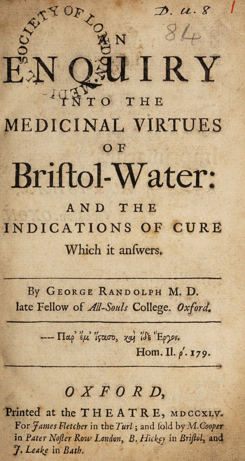 / MEDICINAL VIRTUES Briftol-Wer; AND THE INDICATIONS OF CURE Which it aniwers. By George Randolph M. D. late Fellow of All-Souls College. Oxford. —— riccp’ ’lid ’Ih Horn. II. f 179. OXFORD, Printed at the T H E A T R E, mdccxlv. For James Fletcher in the Turl; and fold by MMooper in Pater Nofler Row London^ B, Hickey in Brifiol, and 7, Leake in Bath,