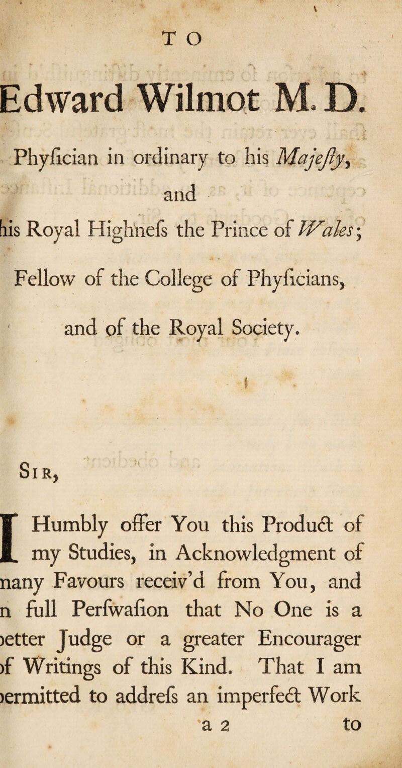 Edward Wilmot M. D. Phyiician in ordinary to his Majejly^ - » r and »- bis Royal Highnefs the Prince of TVales \ Fellow of the College of Phylicians, ' and of the Royal Society. 1 Sir, [Humbly offer You this Produd of my Studies, in Acknowledgment of nany Favours receiv’d from You, and n full Perfwafion that No One is a letter Judge or a greater Encourager )f Writings of this Kind. That I am lermitted to addrefs an imperfedl Work a 2 to