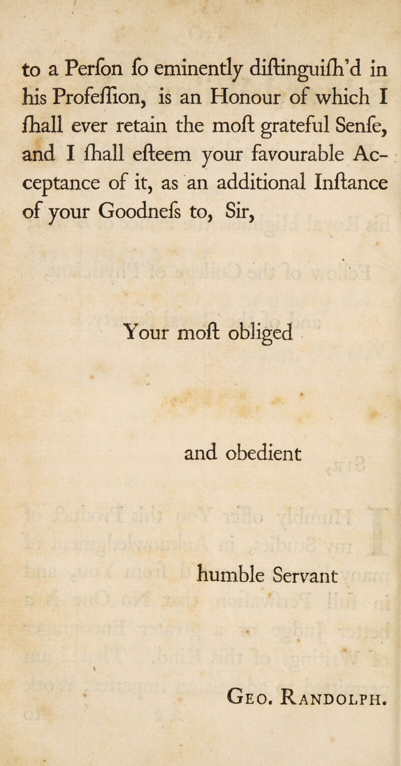 his Profelllon, is an Honour of which I fhall ever retain the moft grateful Senfe, and I fhall efteem your favourable Ac¬ ceptance of it, as an additional Inftance of your Goodnefs to, Sir, Your moft obliged and obedient humble Servant \ Geo. Randolph.