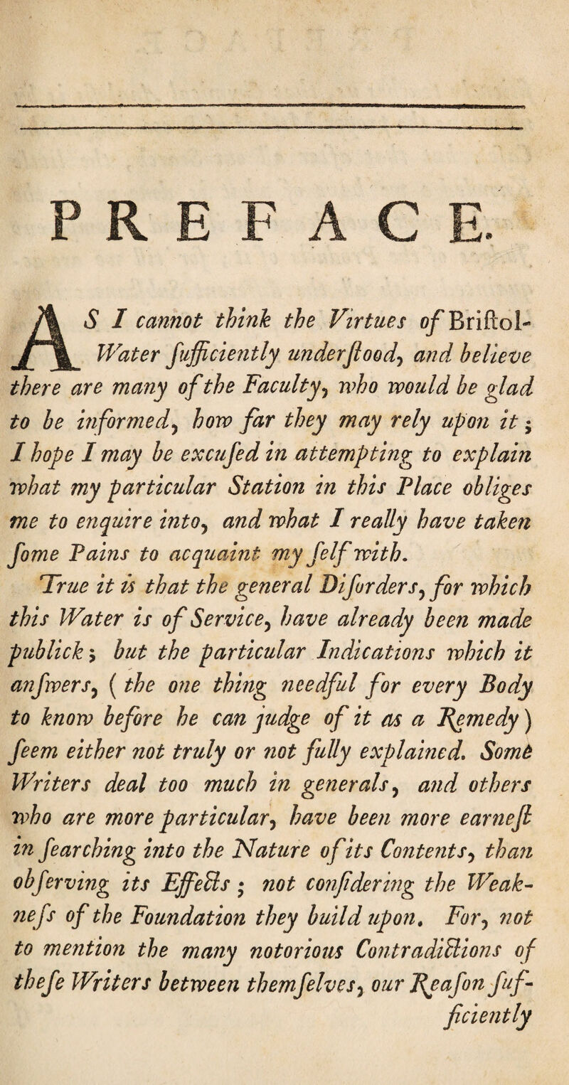 PREFACE AS I cannot think the Virtues o/'Eriftol- Water fufficiently underjioodj and believe there are many of the Faculty^ who would be glad to be informedy how far they may rely upon it; I hope I may be excufed in attempting to explain what my particular Station in this Place obliges me to enquire into^ and what I really have taken fome Pains to acquaint niyfelf with. True it is that the general Difurders^ for which this Water is of Service^ have already been made publick'^ but the particular Indications which it anfwers^ (the one thing needful for every Body to know before he can judge of it as a Remedy) feem either not truly or not fully explained, Somt Writers deal too much in generals,^ and others who are more particularhave been more earnefi in fearching into the Nature of its Content than obferving its EffeUs • not confdering the Weak^ nefs of the Foundation they build upon. For,, not to mention the many notorious ContradiHions of thefe Writers between themfelves^ our Ppafon fuf-- ficiently