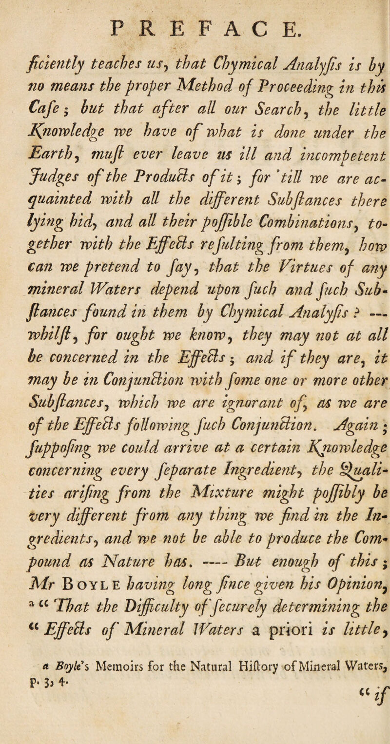 ficiently teaches us^ that Chymical Analyjis is by no means the proper Method of Proceeding in this Cafe- but that after all our Searchy the little IQioivledge we have of rvhat is done tinder the Earthy mufi ever leave us ill and incompetent Judges of the ProduUs of it; for dill we are ac¬ quainted with all the different Subflances there lying hidy and all their poffible Combinationsy to¬ gether with the EffeUs refulting from themy how can we pretend to fay y that the Virtues of any mineral Waters depend upon fuch and fuch Sub- Jiances found m them by Chymical Analyfis > — whilfiy for ought we hiowy they may not at all be concerned in the Effe^s; and if they arey it may be in ConjunUion with fame one or more other Subflancesy which we are ignorant ofy as we are of the EffeRs following fuch ConjunRion. Again ; fuppofng we could arrive at a certain Efiowledge concerning every feparate Ingredienty the ^Ipyili- ties arifng from the Mixture might pojfibly be very different from any thing we find in the In- gredientSy and we not be able to produce the Com¬ pound as Nature has, — But enough of this; Mr Boyle having long fince given his Opinion^ ^ Ehat the Difficulty offecurely determining the EffeRs of Mineral Waters a priori is little, 0. Boylti Memoirs for the Natural Hiflory of Mineral Waters,