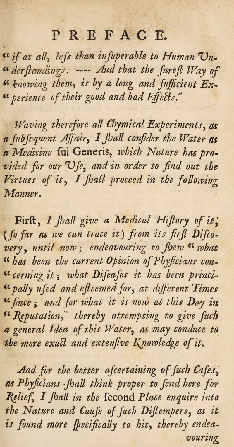 if at allj lefs than infuperable to Human Un- derfan dmgs. — ^nd that the furejl Way of knowing them-, is by a long and fufficient Ex- per ience of their good and bad Effeils,*\ Waving therefore all Chymical Experiments^ as a Jubfequent ^jfair^ 1 Jhall confider the Water as a Medicine fui Generis, which Nature has pro¬ vided for our dtid in order to find out the Virtues of ity I Jhall proceed in the following Manner. Firft, I Jhall give a Medical Htjlory of it^ {fo far ns we can trace it) from its firji Difco^ very ^ until now^ endeavouring to Jhew ^what has been the current Opinion of Phyficians con- cerning it; what Difeafes it has been princi- pally ufed and ejieemed for^ at different Times finee j and for what it is nori) at this Day in E^putationf thereby attemptmg to give fucb a general Idea of this Water^ as may conduce to the more exaU and extenfive Knowledge of it. And for the better afeertaining offuch Cafes^ as Phyficians •jhall think proper to fend here for Pfflief^ I Jhall in the fecond Place enquire into the Nature and Caufe of fuel? Dijtempers^ as it is found more ffecifically to hity thereby endea¬ vouring