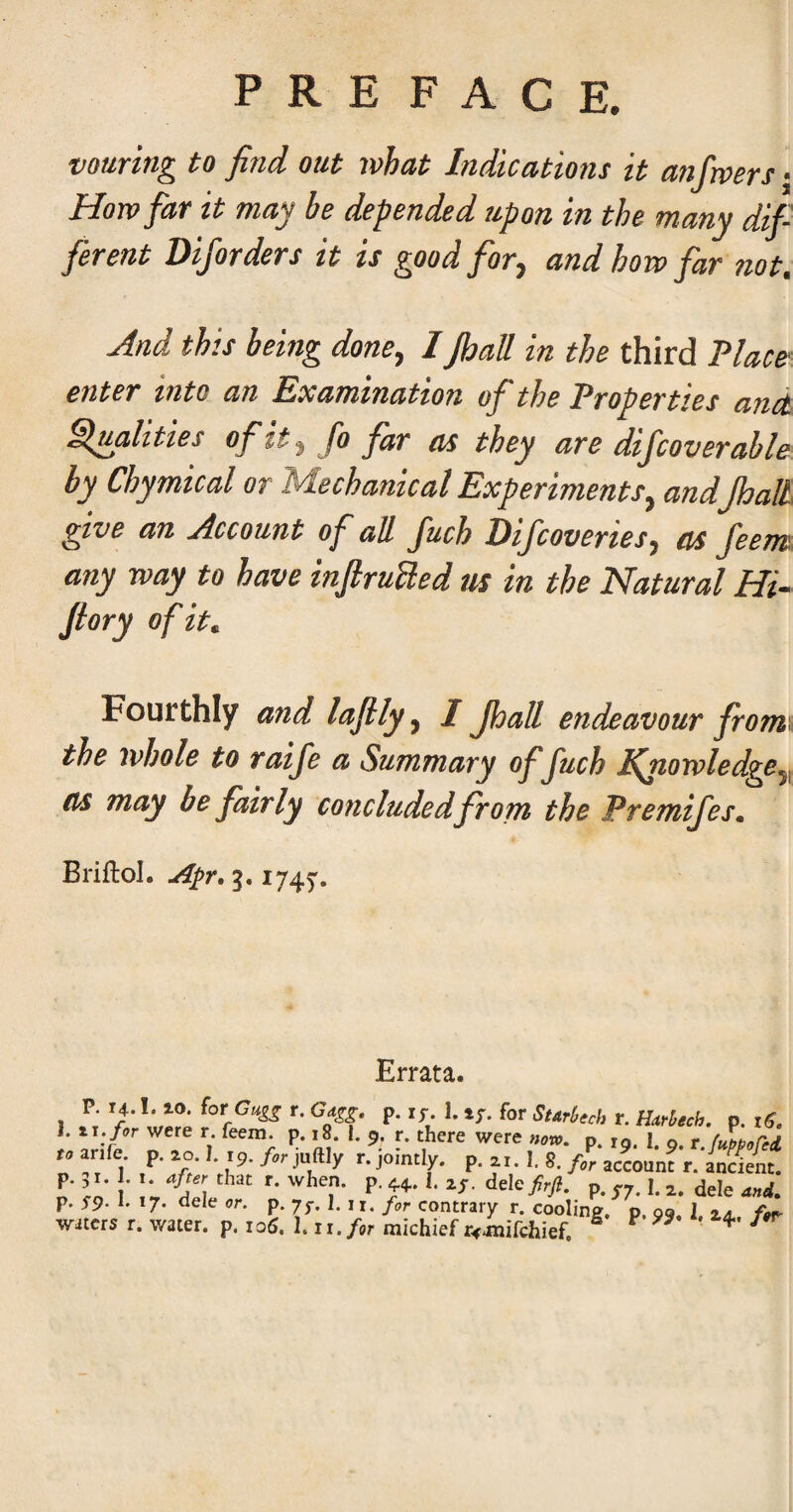 vouring to find out what Indications it anfiwers • Horn far it may be depended upon in the many dif ferent Diforders it is good for, and how far not. And this being done^ 1 jhall in the third ?lac&^ enter into an Examination of the Properties andt finalities ofit^ fo far as they are dif cover able by Chymical or Mechanical Experiments^ andpalL give an Account of all fuch Difcoveries^ as feerm. any way to have inJiruUed us in the Natural Hi- /lory of it. Fourthly and lafily^ I Jhall endeavour fromx the whole to raife a Summary of fuch IQiowledge^^ as may be fairly concluded from the Premifes. Briftol. Apr, 5.1745'. Errata. 1 P* for Starl>ech r. Harl^ech. p. }, IT. for were r. feem. p. i8. I. 9. r. there were now, p 10 I o r fubboH-d. .• v:- \v-^ p-i'- '■ r CO ’ ddcfirji. p. 57.1.2. dele W. p. S9- r *7- or. p. 7J-. I, II. for contrary r. cooling, p. 99, 1 za /W waters r. water, p. 106, hii.for michief r^amiTchief.