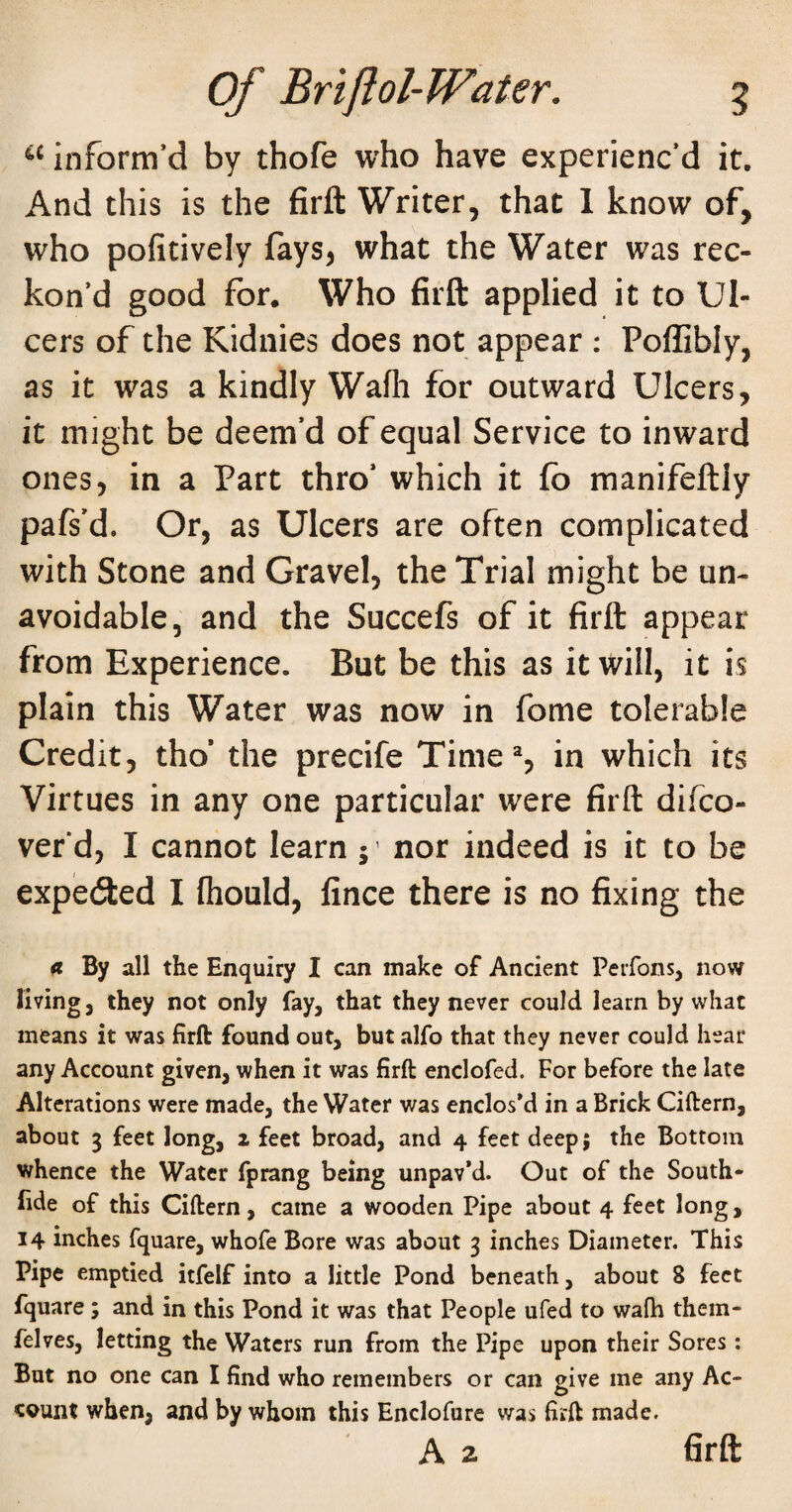 inform’d by thofe who have experienc’d it. And this is the firfl: Writer, that 1 know of, who pofitively fays, what the Water was rec¬ kon’d good for. Who firfl: applied it to Ul¬ cers of the Kidnies does not appear : Poflibly, as it was a kindly Wafli for outward Ulcers, it might be deem’d of equal Service to inward ones, in a Part thro’ which it fo manifeftly pafs'd. Or, as Ulcers are often complicated with Stone and Gravel, the Trial might be un¬ avoidable, and the Succefs of it firfl: appear from Experience. But be this as it Will, it is plain this Water was now in fome tolerable Credit, tho’ the precife Time% in which its Virtues in any one particular were firfl: difco- vefd, I cannot learn ; ’ nor indeed is it to be expeded I fhould, fince there is no fixing the n By all the Enquiry I can make of Ancient Perfons, now living, they not only fay, that they never could learn by what means it was firft found out, but alfo that they never could hear any Account given, when it was firft enclofed. For before the late Alterations were made, the Water was enclosed in a Brick Ciftern, about 3 feet long, 2 feet broad, and 4 feet deep; the Bottom whence the Water fprang being unpav’d. Out of the South- lide of this Ciftern, came a wooden Pipe about 4 feet long, 14 inches fquare, whofe Bore was about 3 inches Diameter. This Pipe emptied itfelf into a little Pond beneath, about 8 feet fquare; and in this Pond it was that People ufed to wafb them- felves, letting the Waters run from the Pipe upon their Sores: But no one can I find who remembers or can give me any Ac¬ count when, and by whom this Enclofure was firft made. A 2 6rft