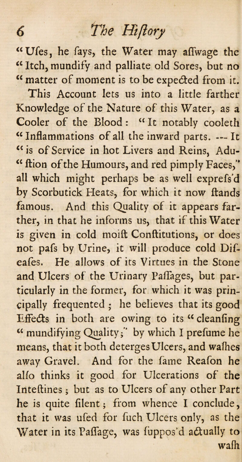 ^‘Ufes, he fays, the Water may affwage the Itch, raundify and palliate old Sores, but no matter of moment is to be expedled from it. This Account lets us into a little farther Knowledge of the Nature of this Water, as a Cooler of the Blood: It notably cooleth Inflammations of all the inward parts. — It of Service in hot Livers and Reins, Adu- ftion of the Humours, and red pimply Faces,’* all which might perhaps be as well exprefs’d by Scorbutick Heats, for which it now ftands famous. And this Quality of it appears far¬ ther, in that he informs us, that if this Water IS given in cold moift Conftitutions, or does not pafs by Urine, it will produce cold Dif- eafes. He allows of its Virtues in the Stone and Ulcers of the Urinary PalTages, but par¬ ticularly in the former, for which it was prin¬ cipally frequented ; he believes that its good Effedis in both are owing to its cleanfing mundifying Quality;” by which I prefume he means, that it both deterges Ulcers, and wafhes away Gravel. And for the fame Reafon he alio thinks it good for Ulcerations of the Inteftines; but as to Ulcers of any other Part he is quite filent; from whence I conclude, that it was ufed for fuch Ulcers only, as the Water in its Paffage, was fuppos’d aftually to wafh