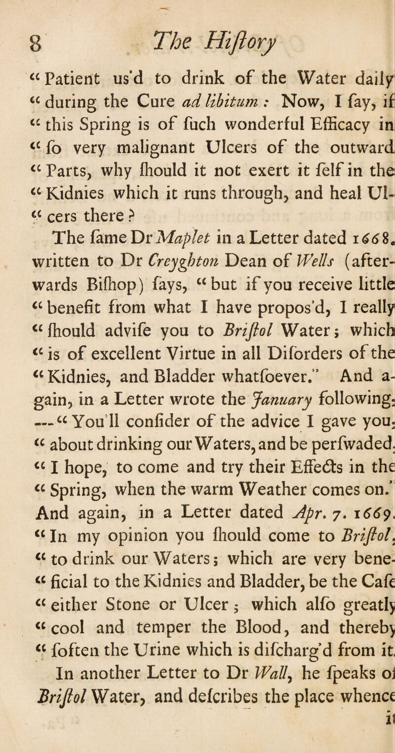 Patient us’d to drink of the Water daily during the Cure ad libitum : Now, I fay, if this Spring is of fuch wonderful Efficacy in fo very malignant Ulcers of the outward Parts, why Ihould it not exert it felf in the Kidnies which it runs through, and heal Ul- cers there ? The fame Y^rMaplet in a Letter dated written to Dr Creyghton Dean of Wells (after¬ wards Bifhop) fays, “but if you receive little “ benefit from what I have propos’d, I really ^^fhould advife you to Briflol Water; which is of excellent Virtue in all Difbrders of the “Kidnies, and Bladder whatfoever. And a- gain, in a Letter wrote the January following; — “You’ll confider of the advice I gave yoU; “ about drinking our Waters, and be perfwaded. I hope, to come and try their Effebts in the Spring, when the warm Weather comes on. And again, in a Letter dated Apr. 7. “ In my opinion you fliould come to Briflol, “to drink our Waters; which are very bene- “ ficial to the Kidnies and Bladder, be the Cafe either Stone or Ulcer 5 which alfo greatlj “cool and temper the Blood, and thereby “ foften the Urine which is difcharg d from it. In another Letter to Dr Wall.^ he fpeaks oj Briflol and defcribes the place whence