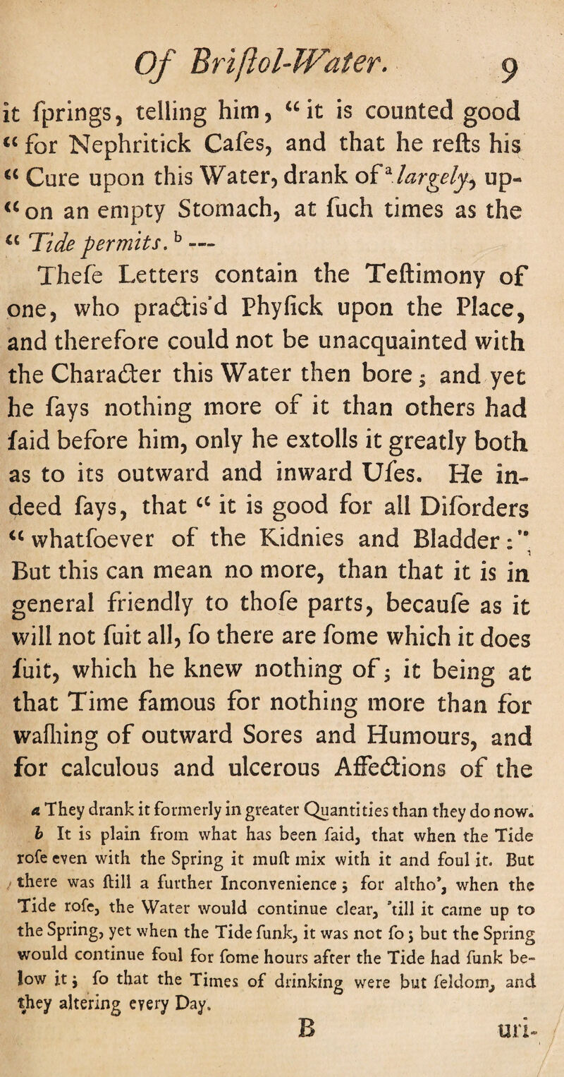 it fprings, telling him, ^^it is counted good ‘‘ for Nephritick Cafes, and that he refts his Cure upon this Water, drank oi^.largely^ up- ^^on an empty Stomach, at fuch times as the Tide permits. ^ — Thefe Letters contain the Teftimony of one, who practis’d Phyfick upon the Place, and therefore could not be unacquainted with the Charadter this Water then bore^ and yet he fays nothing more of it than others had faid before him, only he extolls it greatly both as to its outward and inward Ufes. He in¬ deed fays, that it is good for all Difbrders whatfoever of the Kidnies and Bladder:*' •5 But this can mean no more, than that it is in general friendly to thofe parts, becaufe as it will not fuit all, fo there are fome which it does fiiit, which he knew nothing of ^ it being at that Time famous for nothing more than for wafliing of outward Sores and Humours, and for calculous and ulcerous AfFedlions of the a They drank it formerly in greater Quantities than they do now. h It is plain from what has been faid, that when the Tide rofe even with the Spring it muft mix with it and foul it. But j there was ftill a further Inconvenience 5 for altho*, when the Tide rofe, the Water would continue clear, *till it came up to the Spring, yet when the Tide funk, it was not fo j but the Spring would continue foul for fome hours after the Tide had funk be¬ low it j fo that the Times of drinking were but feldom, and they altering every Day. B un-