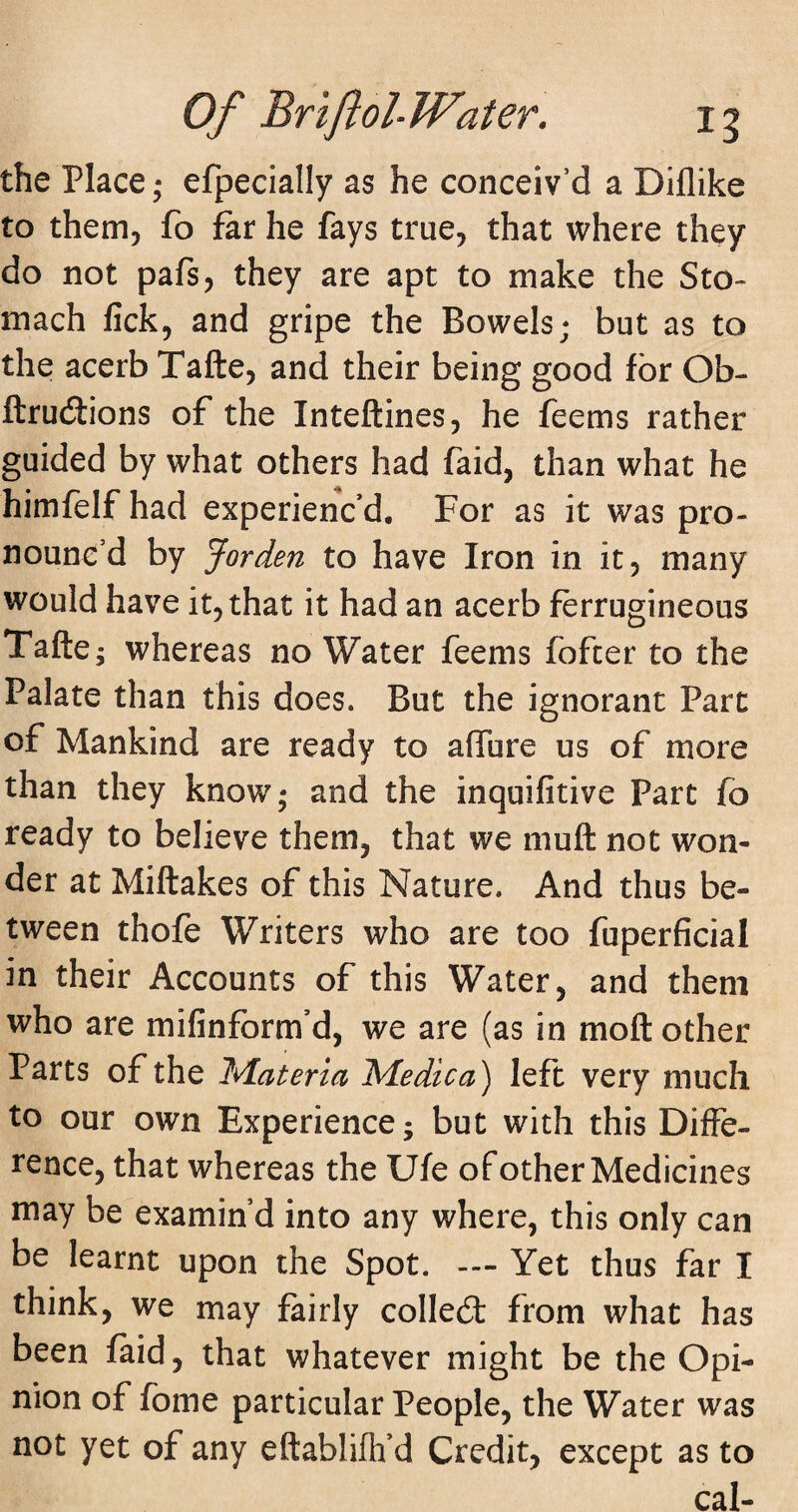 Of BnflohWater. ig the Place; efpecially as he conceiv’d a Diflike to them, fo far he fays true, that where they do not pafs, they are apt to make the Sto¬ mach fick, and gripe the Bowels; but as to the acerb Tafte, and their being good for Ob- ftrudtions of the Inteftines, he feems rather guided by what others had faid, than what he himfelf had experienc’d. For as it was pro¬ nounc’d by Jorden to have Iron in it, many would have it, that it had an acerb ferrugineous Tafte; whereas no Water feems fofcer to the Palate than this does. But the ignorant Part of Mankind are ready to aflfure us of more than they know; and the inquifitive Part fo ready to believe them, that we muft not won¬ der at Miftakes of this Nature. And thus be¬ tween thofe Writers who are too fuperficial in their Accounts of this Water, and them who are mifinform’d, we are (as in moft other Parts of the Materia Medic a) left very much to our own Experience; but with this Diffe¬ rence, that whereas the Ufe of other Medicines may be examin’d into any where, this only can be learnt upon the Spot. Yet thus far I think, we may fairly colled: from what has been faid, that whatever might be the Opi¬ nion of fome particular People, the Water was not yet of any eftablifh’d Credit, except as to cal-