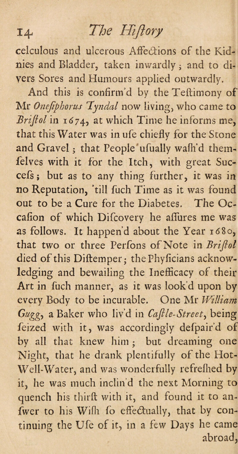 celculous and ulcerous AfFedtions of the Kid- nies and Bladder^ taken inwardly j and to di¬ vers Sores and Humours applied outwardly. And this is confirm’d by the Teftimony of Mr Onejiphorus Tyndal now living, who came to Brijiol in 1^743 at which Time he informs me, that this Water was in ufe chiefly for the Stone and Gravel; that People *ufually wafli’d them- felves with it for the Itch, with great Sue- cefs; but as to any thing further, it was in no Reputation, ’till fuch Time as it was found out to be a Cure for the Diabetes. The Oc- cafion of which Difeovery he affures me was as follows. It happen’d about the Year 16So, that two or three Perlons of Note in Brifiol died of this Diftemper; thePhyficians acknow¬ ledging and bewailing the Inefiicacy of their Art in fuch manner, as it was look’d upon by every Body to be incurable. One Mr William Guggj a Baker who liv’d in Caftle-Street^ being feized with it, was accordingly defpair’d of by all that knew him ; but dreaming one Night, that he drank plentifully of the Hot- Well-Water, and was wonderfully refreflied by it, he was much inclin’d the next Morning to quench his thirfl: with it, and found it to an- fwer to his Wifli fo effedlually, that by con¬ tinuing the Ufe of it, in a few Days he came abroad,