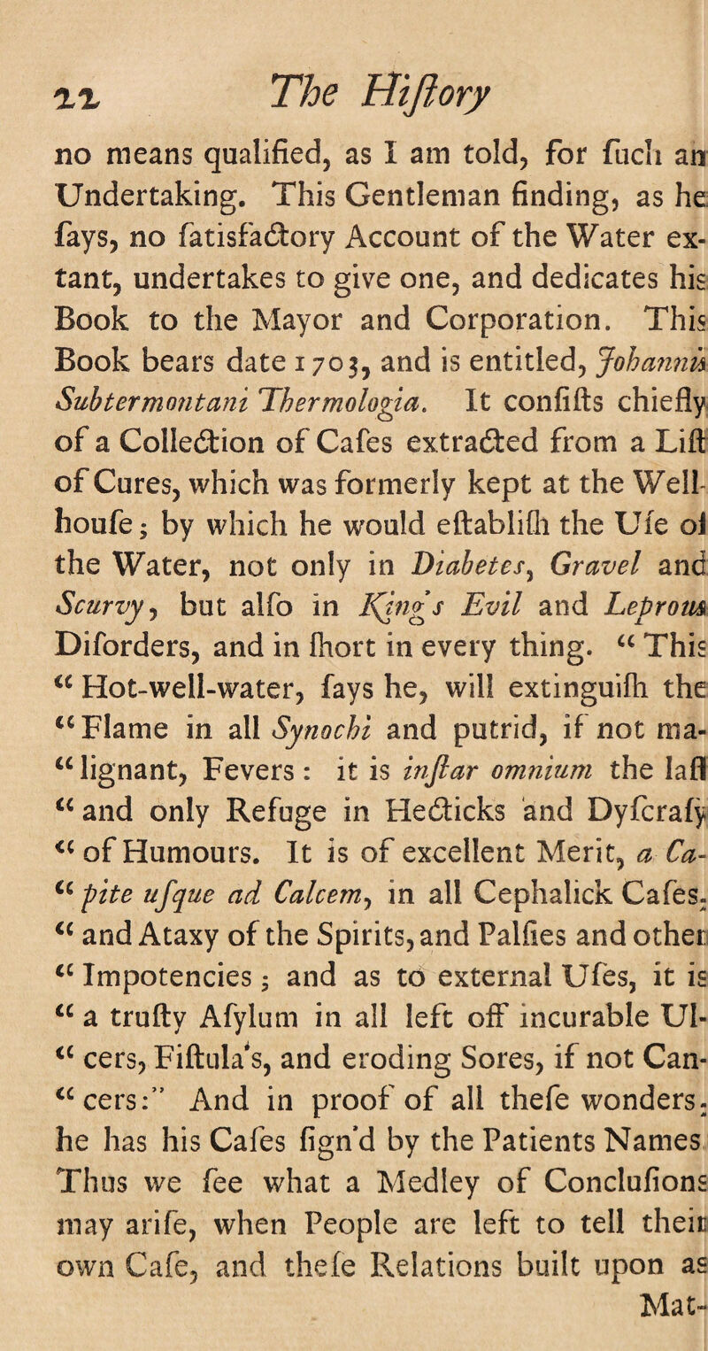 no means qualified, as I am told^ for fucli an Undertaking. This Gentleman finding, as he: fays, no fatisfadlory Account of the Water ex¬ tant, undertakes to give one, and dedicates his Book to the Mayor and Corporation. This Book bears date 1703, and is entitled, Johan7m Suhtermo7itani Thermologia, It confifts chiefly- of a Collection of Cafes extracted from a Lift of Cures, which was formerly kept at the Well- houfe; by which he would eftablifli the Uie ol the Water, not only in Diabetes^ Gravel and Scurvy^ but alfo in l^ngs Evil and Leprom Diforders, and in Ihort in every thing. This Hot-well-water, fays he, will extinguifh the Flame in all Synochi and putrid, if not ma- “ lignant. Fevers : it is mfiar omnium the lafll and only Refuge in HeiSticks and Dyfcrafy of Humours. It is of excellent Merit, a Ca- pite ufque ad Calcem^ in all Cephalick Cafes^ and Ataxy of the Spirits, and Palfies and other Impotencies; and as to external Ufes, it is a trufty Afylum in all left off incurable UI- cers, Fiftula*s, and eroding Sores, if not Can- ^^cers;” And in proof of all thefe wonders^ he has his Cafes fign d by the Patients Names,. Thus we fee what a Medley of Conclufions may arife, when People are left to tell their own Cafe, and thefe Relations built upon as Mat-