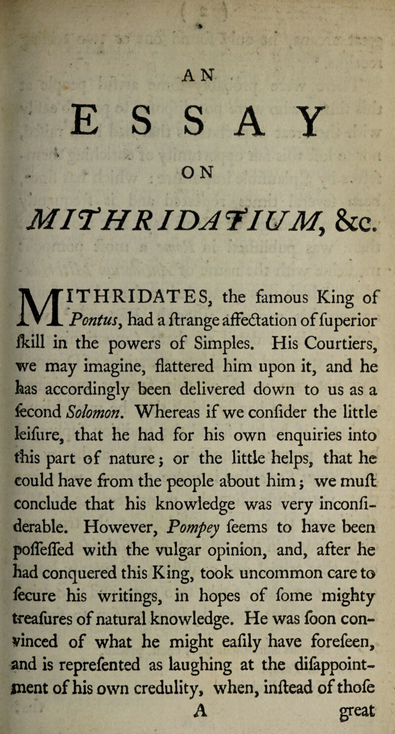 * » AN . ESSAY & ‘.V ON > MJTHRIDJfJUM, &c. MITHRIDATES, the famous King of PontuSy had a ftrange affedation of fuperior Ikill in the powers of Simples. His Courtiers, we may imagine, flattered him upon it, and he has accordingly been delivered down to us as a fecond Solomon. Whereas if we confider the little kifure, that he had for his own enquiries into this part of nature 5 or the little helps, that he could have from the people about him; we mull conclude that his knowledge was very inconli- derable. However, Pompey feems to have been poflefled with the vulgar opinion, and, after he had conquered this King, took uncommon care to fecure his writings, in hopes of fome mighty treafures of natural knowledge. He was loon con¬ vinced of what he might eafily have forefeen, and is reprefented as laughing at the difappoint- ment of his own credulity, when, inftead of thofe A great