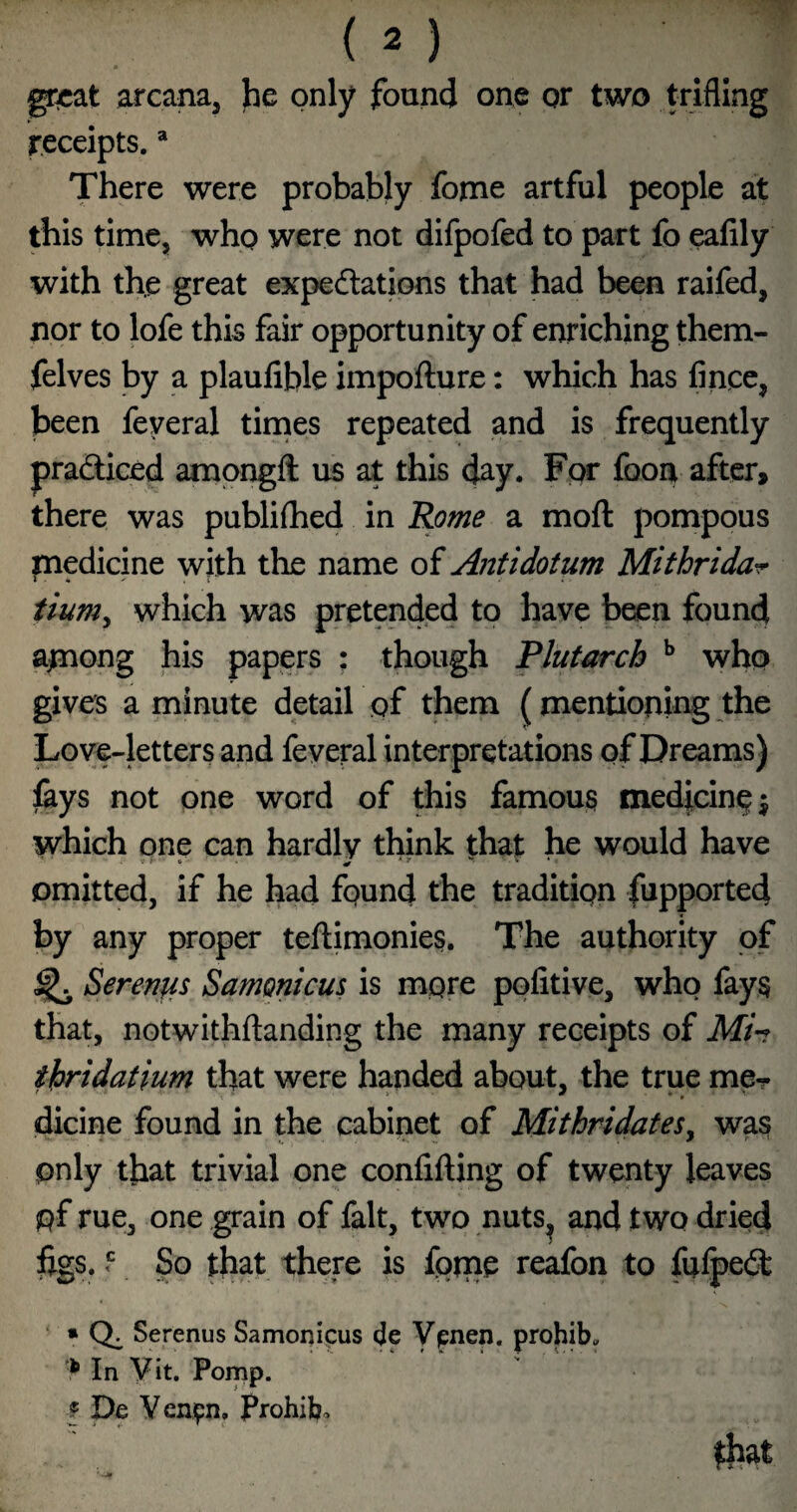 gr^at arcana, he only found one or two trifling receipts. * There were probably forne artful people at this time, who were not difpofed to part fo eafily with the great expedlations that had been raifed, nor to lofe this fair opportunity of enriching them- felves by a plaufible impofture: which has finee, been feyeral tirnes repeated and is frequently pradliced ampngft us at this day. For foon after, there was publilhed in Rome a moft pompous medicine with the name of Antidotum Mithrida^ tium^ which was pretended to have been found a^nong his papers : though Plutarch ^ who gives a minute detail of them (mentioning the Love-letters and feyeral interpretations of Dreams) ikys not one word of this famous medfcinp^ which one can hardly think that he would have omitted, if he had found the tradition fupported by any proper teftimonies. The authority of ^ Sereufis Samonicus is more politive, who fays that, notwithftanding the many receipts of Mh ihridatium that were handed about, the true mpr dicine found in the cabinet of MithridateSy was only that trivial one confifting of twenty leaves pf rue, one grain of fait, two nuts^ and two dried iigs. f So that there is forne reafon to fulpeit • Serenus Samonicus cje Vpnen. prohib. In Vit. Pomp. I De Venpn, Prohibo