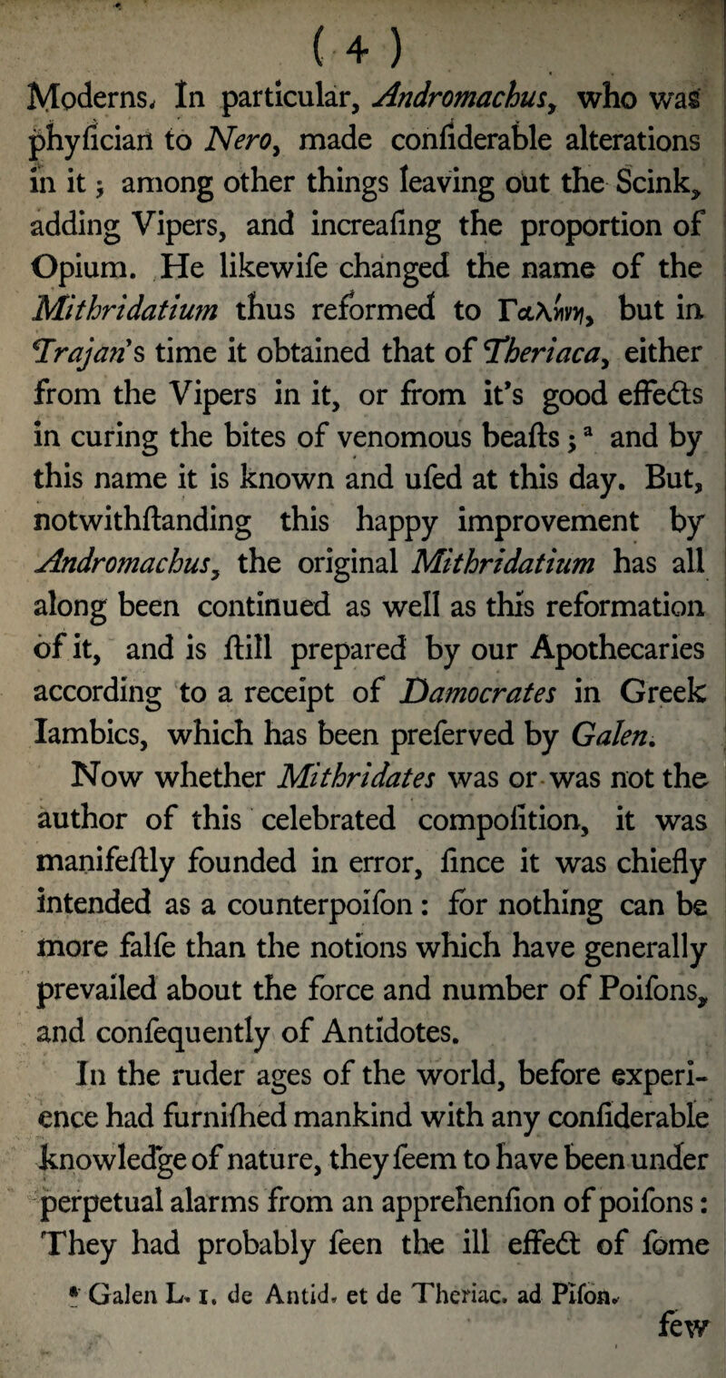 (+) Moderns. In particular, AndromachuSy who wag phyfician to Nero^ made confiderable alterations in it; among other things leaving out the Scink, adding Vipers, and increafing the proportion of Opium. He likewife changed the name of the Mithridatium thus reformed to rct\wv>?, but in *Trajari^ time it obtained that of Theriacay either from the Vipers in it, or from it’s good efFefts in curing the bites of venomous beafts; ^ and by this name it is known and ufed at this day. But, notwithftanding this happy improvement by AndromachuSy the original Mithridatium has all along been continued as well as this reformation of it, and is ftill prepared by our Apothecaries according to a receipt of Damocrates in Greek lambics, which has been preferved by Galen, Now whether Mithridates was or-was not the author of this celebrated compolition, it was manifefUy founded in error, fince it was chiefly intended as a counterpoifon: for nothing can be more falfe than the notions which have generally prevailed about the force and number of Poifons, and confequently of Antidotes. In the ruder ages of the world, before experi¬ ence had furnifhed mankind with any confiderable knowledge of nature, they feem to have been under perpetual alarms from an apprehenfion of poifons: They had probably feen the ill effedt of fome • Galen L. i. de Antid. et de Theriac. ad Plfon^ few