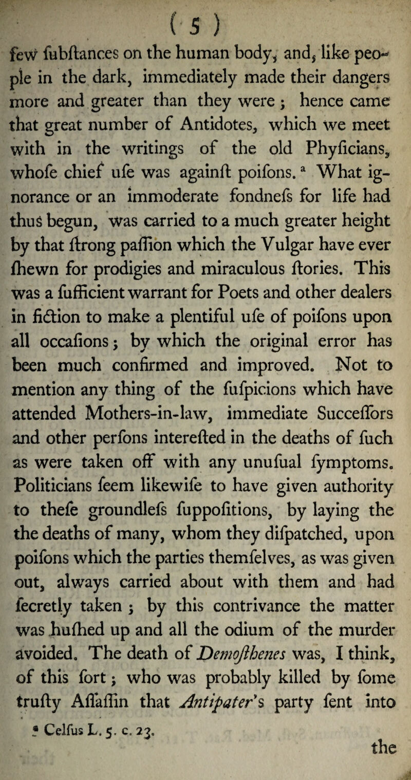 few fubftances on the human body^ andj like peo¬ ple in the dark, immediately made their dangers more and greater than they were ; hence came that great number of Antidotes, which we meet with in the writings of the old Phyficians, whofe chief ufe was againft poifons. ^ What ig¬ norance or an immoderate fondnefs for life had thus begun, was carried to a much greater height by that Itrong paffion which the Vulgar have ever fhewn for prodigies and miraculous ftories. This was a fufficient warrant for Poets and other dealers in fidtion to make a plentiful ufe of poifons upon all occalions j by which the original error has been much confirmed and improved. Not to mention any thing of the fufpicions which have attended Mothers-in-law, immediate Succellbrs and other perfons interefted in the deaths of fuch as were taken off with any unufual fymptoms. Politicians feem likewife to have given authority to thefe groundlefs fuppofitions, by laying the the deaths of many, whom they difpatched, upon poifons which the parties themfelves, as was given out, always carried about with them and had fecretly taken ; by this contrivance the matter was hufhed up and all the odium of the murder avoided. The death of DemoJihe?ies was, I think, of this fort; who was probably killed by fome trufty Aflaffin that Antipater\ party fent into 5 Celfus L. 5, c. 23. the