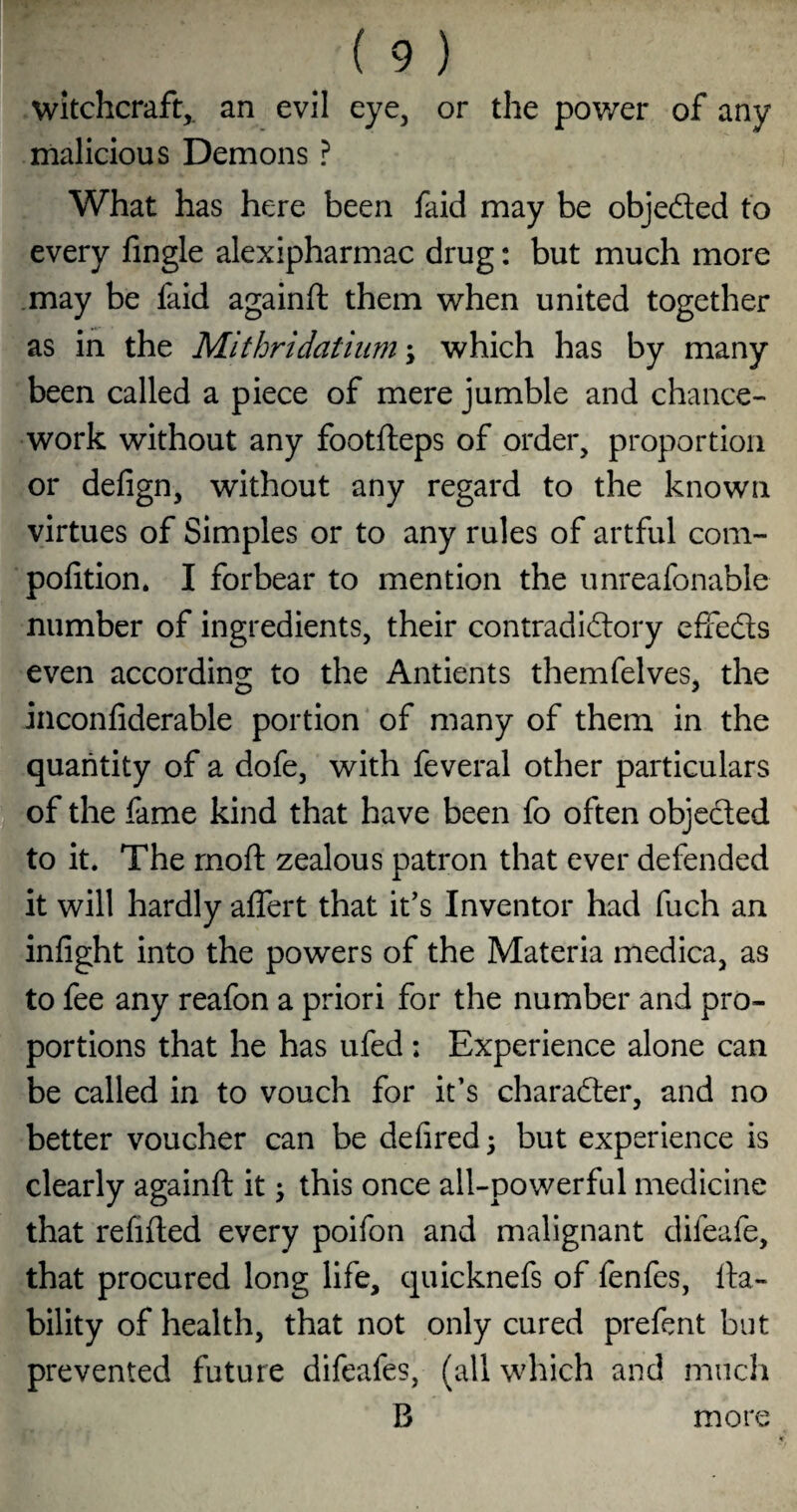 Witchcraft,, an evil eye, or the power of any malicious Demons ? What has here been faid may be objeded to every fingle alexipharmac drug: but much more .may be faid againft them when united together as in the Mithridatiiim \ which has by many been called a piece of mere jumble and chance- work without any footfteps of order, proportion or defign, without any regard to the known virtues of Simples or to any rules of artful com- polition. I forbear to mention the unreafonable number of ingredients, their contradidory effeds even according to the Antients themfelves, the inconfiderable portion of many of them in the quantity of a dofe, with feveral other particulars of the fame kind that have been fo often objeded to it. The rnoft zealous patron that ever defended it will hardly affert that it's Inventor had fuch an infight into the powers of the Materia medica, as to fee any reafon a priori for the number and pro¬ portions that he has ufed ; Experience alone can be called in to vouch for it’s charader, and no better voucher can be defired 5 but experience is clearly againft it; this once all-powerful medicine that refifted every poifon and malignant difeafe, that procured long life, quicknefs of fenfes, lia¬ bility of health, that not only cured prefcnt but prevented future difeafes, (all which and much B more