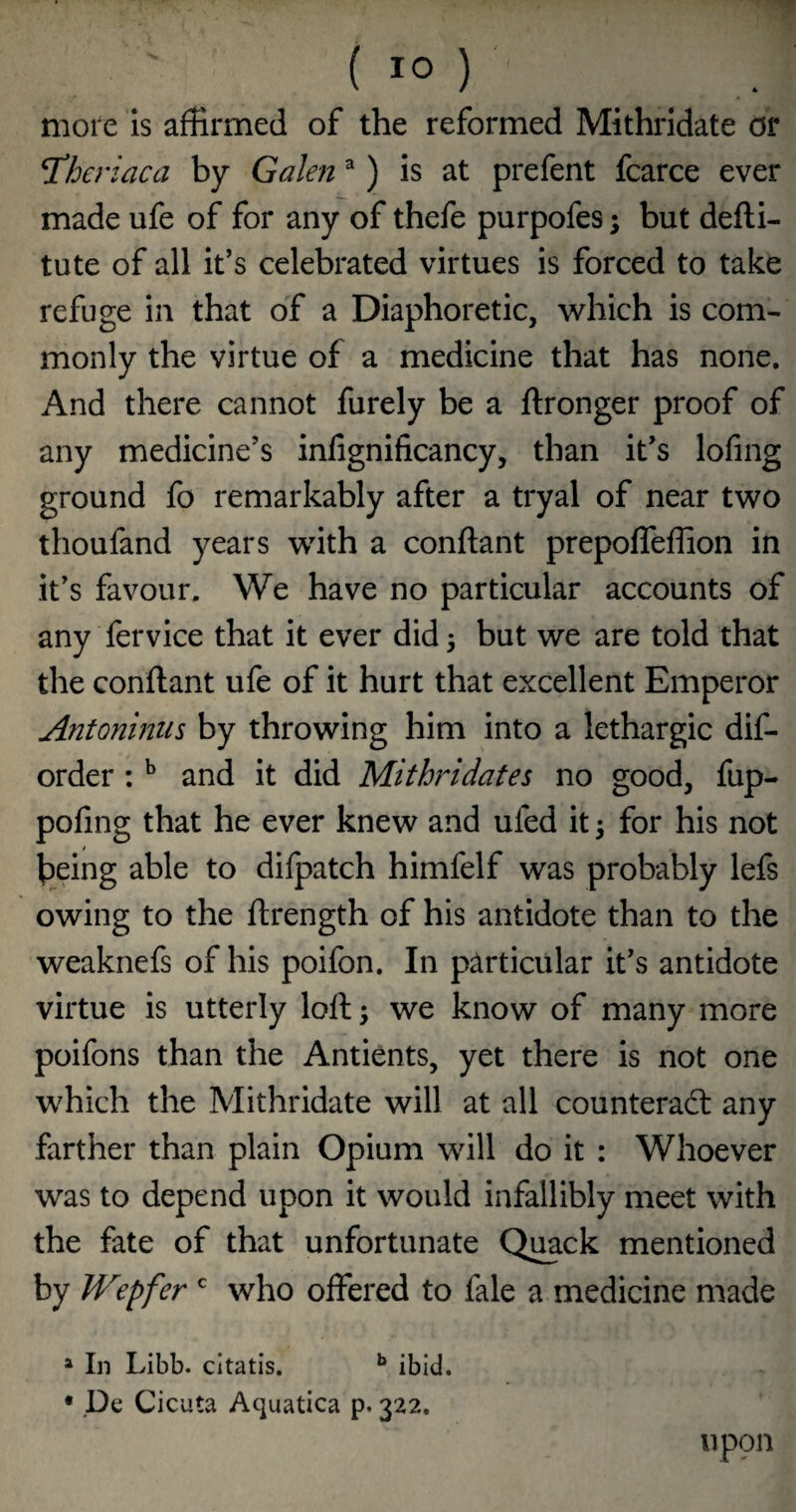 more is affirmed of the reformed Mithridate or TCheriaca by Galen ^ ) is at prefent fcarce ever made ufe of for any of thefe purpofes; but defli- tute of all it’s celebrated virtues is forced to take refuge in that of a Diaphoretic, which is com¬ monly the virtue of a medicine that has none. And there cannot furely be a ftronger proof of any medicine’s inlignificancy, than it’s lofing ground fo remarkably after a tryal of near two thoufand years with a conftant prepoffeffion in it’s favour. We have no particular accounts of any fervice that it ever did 3 but we are told that the conftant ufe of it hurt that excellent Emperor Antoninus by throwing him into a lethargic dif- order: ^ and it did Mithridates no good, fup- pofing that he ever knew and ufed it 3 for his not being able to difpatch himfelf was probably lefs owing to the ftrength of his antidote than to the weaknefs of his poifon. In particular it’s antidote virtue is utterly loft 3 we know of many more poifons than the Antients, yet there is not one which the Mithridate will at all counteradl any farther than plain Opium will do it : Whoever was to depend upon it would infallibly meet with the fate of that unfortunate Quack mentioned by IVepfer who offered to fale a medicine made » In Libb. citatis. ** ibid. • .De Cicuta Aquatica p. 322. upon